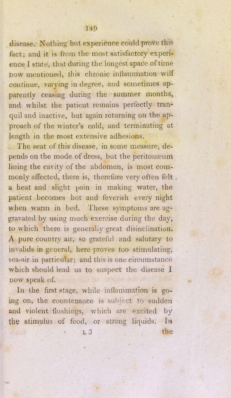 ^ disease. Nothing but experience could prove this fact; and it is from the most satisfactory experi- ence I state, that during the longest space of time now mentioned, this chronic inflammation will continue, varying in degree, and sometimes ap- parently ceasing during the •summer months, and whilst the patient remains perfectly tran- quil and inactive, but again returning on the ap- proach of the winter’s cold, and terminating at length in the most extensive adhesions. The seat of this disease, in some measure, de- pends on the mode, of dress, but the peritoivmum lining the cavity of the abdomen, is most com- monly affected, there is, therefore very often felt a heat and slight pain in making water, the patient becomes hot and feverish every night when warm in bed, These symptoms are ag- gravated by using much exercise during the day, to which there is generaliy great disinclination. A pure country air, so grateful and salutary to invalids in general, here proves too stimulating, sea-air in particular; and this is one circumstance which should lead us to suspect the disease I now speak of. In the first stage, while inflammation is go- ing on, the countenance is subject to sudden and violent flushings, which are excited by thq stimulus of food, or strong liquids. In 1.3 the