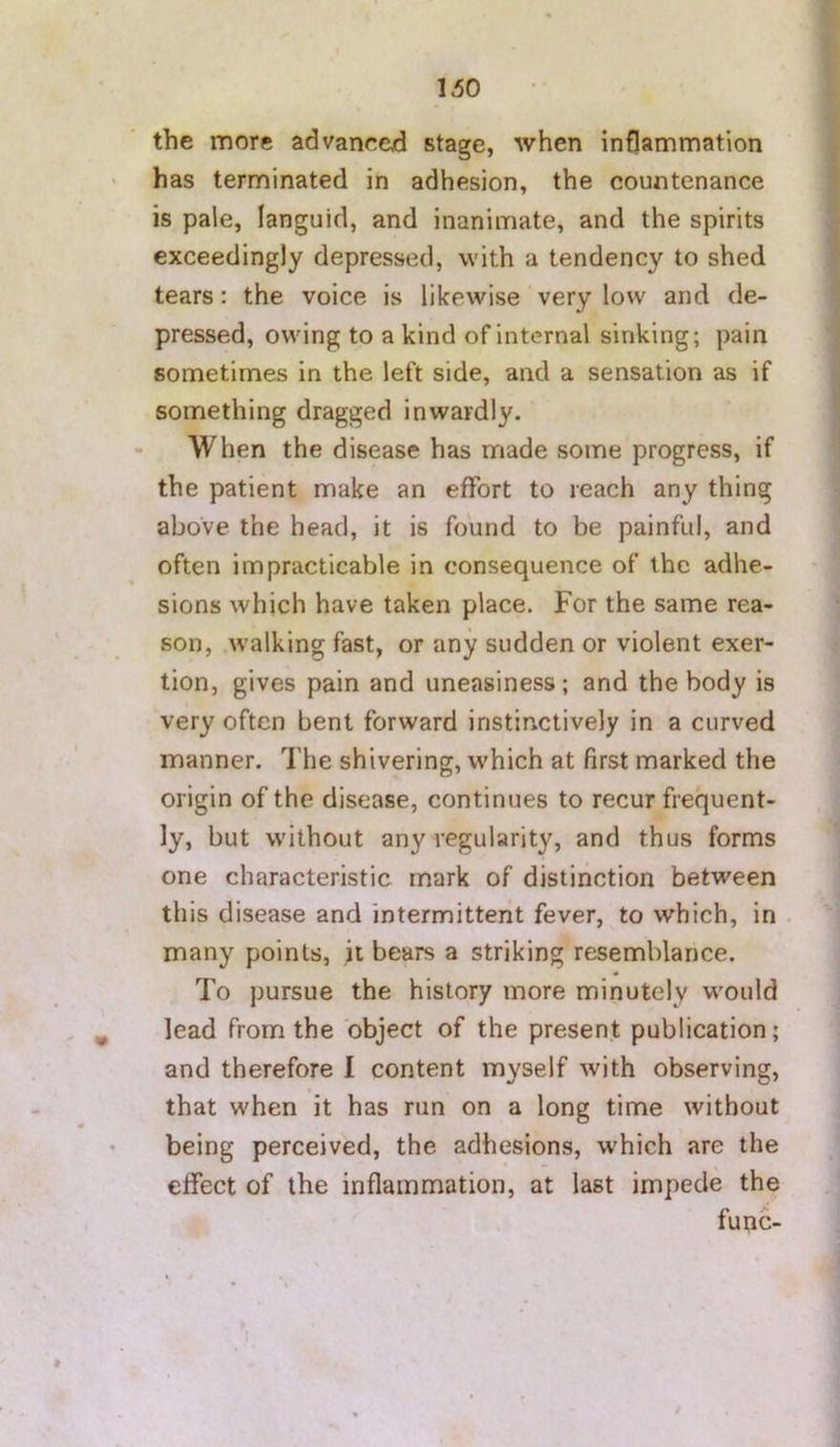 the more advanced stage, when inflammation has terminated in adhesion, the countenance is pale, languid, and inanimate, and the spirits exceedingly depressed, with a tendency to shed tears: the voice is likewise very low and de- pressed, owing to a kind of internal sinking; pain sometimes in the left side, and a sensation as if something dragged inwardly. When the disease has made some progress, if the patient make an effort to reach any thing above the head, it is found to be painful, and often impracticable in consequence of the adhe- sions which have taken place. For the same rea- son, .walking fast, or any sudden or violent exer- tion, gives pain and uneasiness; and the body is very often bent forward instinctively in a curved manner. The shivering, which at first marked the origin of the disease, continues to recur frequent- ly, but without any regularity, and thus forms one characteristic mark of distinction between this disease and intermittent fever, to which, in . many points, it bears a striking resemblance. To pursue the history more minutely would lead from the object of the present publication; and therefore I content myself with observing, that when it has run on a long time without being perceived, the adhesions, w'hich are the effect of the inflammation, at last impede the func- t I