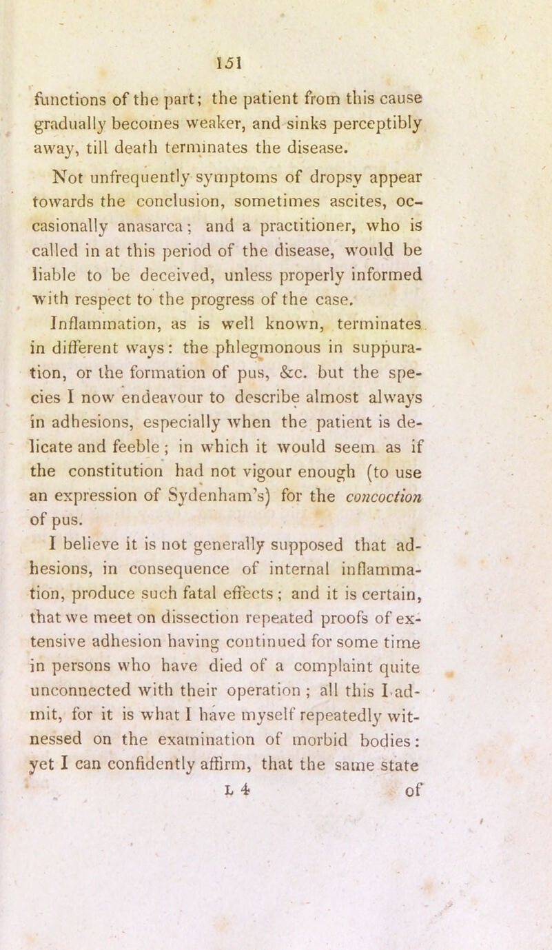 \5l flmctions of the part; the patient from this cause gradually becomes weaker, and sinks perceptibly away, till death terminates the disease. Not unfrequently symptoms of dropsy appear towards the conclusion, sometimes ascites, oc- casionally anasarca; and a practitioner, who is called in at this period of the disease, would be liable to be deceived, unless properly informed with respect to the progress of the case. Inflammation, as is well known, terminates in different ways: the phlegmonous in suppura- tion, or the formation of pus, &c. but the spe- cies I now endeavour to describe almost always in adhesions, especially when the patient is de- licate and feeble ; in which it would seem as if the constitution had not vigour enough (to use an expression of Sydenham’s) for the concoction of pus. I believe it is not generally supposed that ad- hesions, in consequence of internal inflamma- tion, produce such fatal effects ; and it is certain, that we meet on dissection repeated proofs of ex- tensive adhesion having continued for some time in persons who have died of a complaint quite unconnected with their operation ; all this Lad- • init, for it is what 1 have myself repeatedly wit- nessed on the examination of morbid bodies: yet I can confidently affirm, that the same state L 4 of