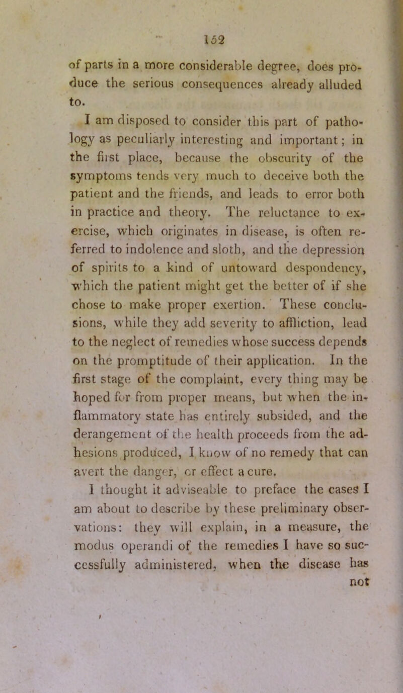 of parts in a more considerable degree, does pro- duce the serious consequences already alluded to. I am disposed to consider this part of patho- logy as peculiarly interesting and important; in the first place, because the obscurity of the symptoms tends very much to deceive both the patient and the friends, and leads to error both in practice and theory. The reluctance to ex- ercise, which originates in disease, is often re- ferred to indolence and sloth, and the depression of spirits to a hind of untoward despondency, which the patient might get the better of if she chose to make proper exertion. These conclu- sions, while they add severity to affliction, lead to the neglect of remedies whose success depends on the promptitude of their application. In the first stage of the complaint, every thing may be hoped for from proper means, but when the in- flammatory state has entirely subsided, and the derangement of the health proceeds from the ad- hesions produced, I know of no remedy that can avert the danger, or effect a cure. 1 thought it adviseuble to preface the cases I am about to describe by these preliminary obser- vations: they will explain, in a measure, the modus operandi of the remedies I have so suc- cessfully administered, when the disease has not $