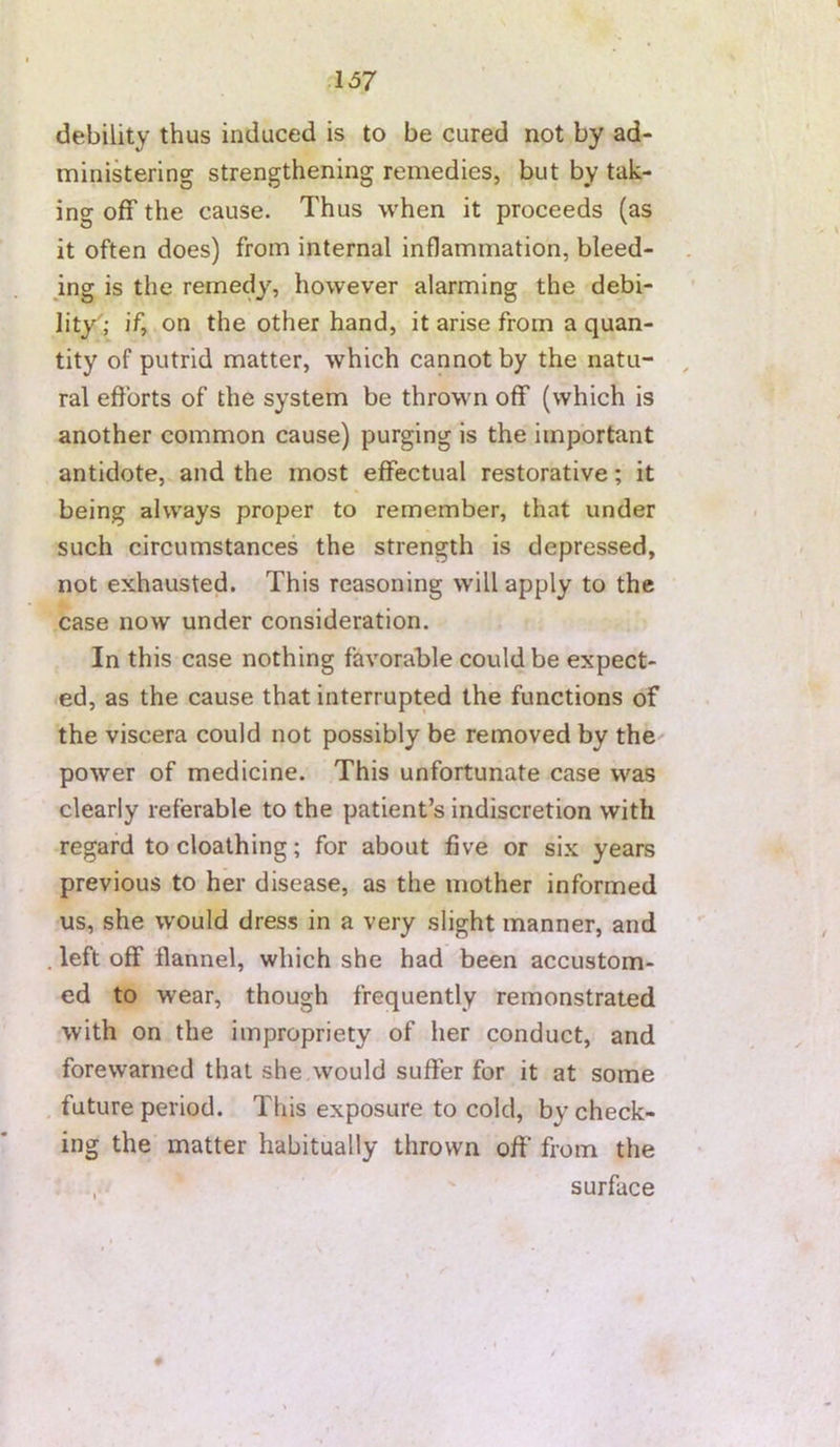 debility thus induced is to be cured not by ad- ministering strengthening remedies, but by tak- ing off the cause. Thus when it proceeds (as it often does) from internal inflammation, bleed- mg is the remedy, however alarming the debi- lity; if, on the other hand, it arise from a quan- tity of putrid matter, which cannot by the natu- , ral efforts of the system be thrown off (which is another common cause) purging is the important antidote, and the most effectual restorative; it being always proper to remember, that under such circumstances the strength is depressed, not exhausted. This reasoning will apply to the case now under consideration. In this case nothing favorable could be expect- ed, as the cause that interrupted the functions of the viscera could not possibly be removed by the' power of medicine. This unfortunate case was clearly referable to the patient’s indiscretion with regard tocloathing; for about five or six years previous to her disease, as the mother informed us, she would dress in a very slight manner, and left off flannel, which she had been accustom- ed to wear, though frequently remonstrated with on the impropriety of her conduct, and forewarned that she would suffer for it at some future period. This exposure to cold, by check- ing the matter habitually thrown off from the surface