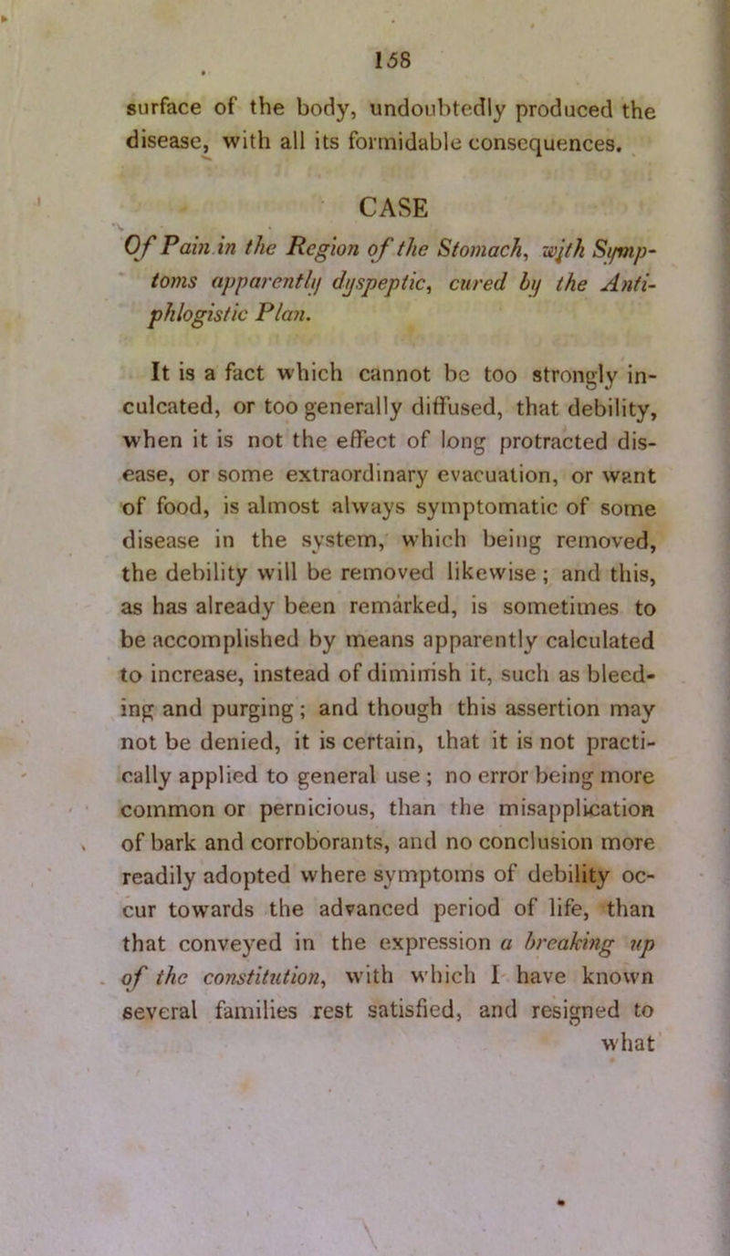 surface of the body, undoubtedly produced the disease, with all its formidable consequences. CASE O f Pam in the Region of the Stomach, wjth Si/mp- toms apparenthj dyspeptic, cured by the Anti- phlogistic Plan. It is a fact which cannot be too strongly in- culcated, or too generally diffused, that debility, when it is not the effect of long protracted dis- ease, or some extraordinary evacuation, or want of food, is almost always symptomatic of some disease in the system, which being removed, the debility will be removed likewise; and this, as has already been remarked, is sometimes to be accomplished by means apparently calculated to increase, instead of diminish it, such as bleed- ing and purging; and though this assertion may not be denied, it is certain, that it is not practi- cally applied to general use ; no error being more common or pernicious, than the misapplication of bark and corroborants, and no conclusion more readily adopted where symptoms of debility oc- cur towards the advanced period of life, than that conveyed in the expression a breaking up of the constitution, with which 1 have known several families rest satisfied, and resigned to what