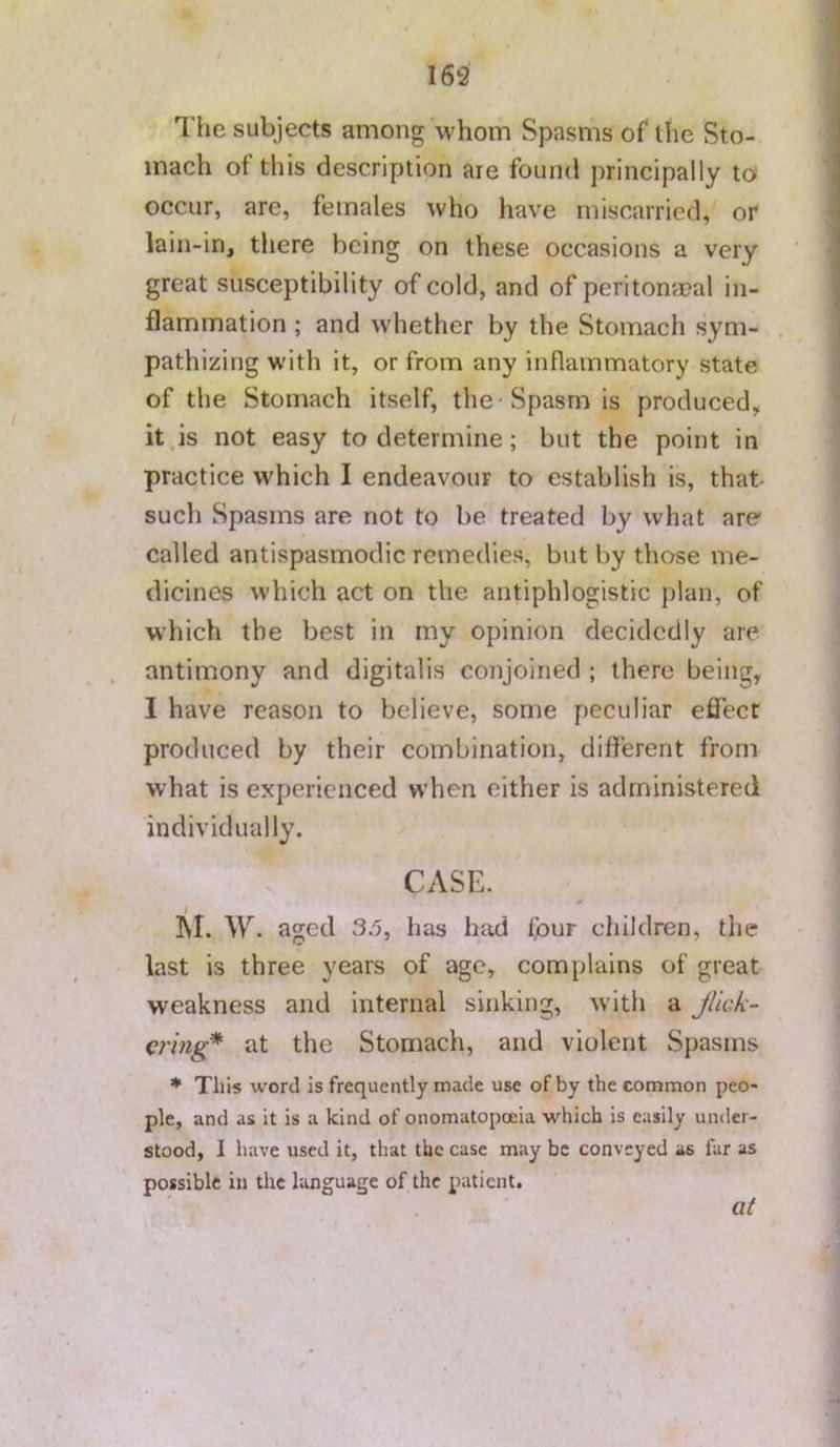 The subjects among whom Spasms of the Sto- mach of this description are found principally to occur, are, females who have miscarried, or lain-in, there being on these occasions a very great susceptibility of cold, and of peritona?al in- flammation ; and whether by the Stomach sym- pathizing with it, or from any inflammatory state of the Stomach itself, the • Spasm is produced, it,is not easy to determine; but the point in practice which I endeavour to establish is, that- such Spasms are not to be treated by what are called antispasmodic remedies, but by those me- dicines which act on the antiphlogistic plan, of w’hich the best in my opinion decidedly are antimony and digitalis conjoined ; there being, I have reason to believe, some peculiar efiect produced by their combination, different from what is experienced when either is administered individually. CASE. ]\I. W. aged 35, has bad four children, tlie last is three years of age, complains of great weakness and internal sinking, with a Jlic/i- €7'mg* at the Stomach, and violent Spasms * This word is frequently made use of by the common peo- ple, and as it is a kind of onomatopoeia which is easily under- stood, I have used it, that the case may be conveyed as far as possible in the language of the patient. at