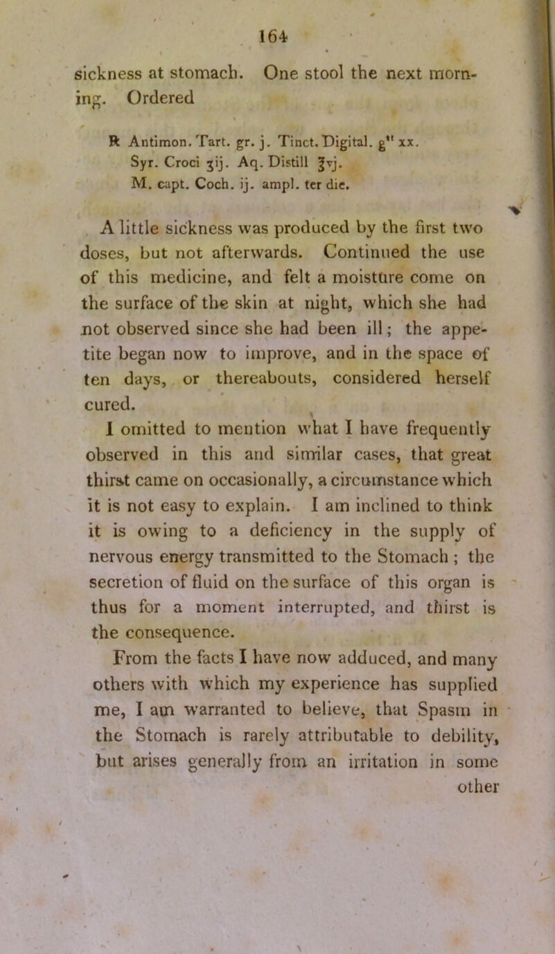 sickness at stomach. One stool the next morn- ing. Ordered R Antimon. Tart. gr. j. Tinct. Digital, g*' xx. Syr. Croci jij. Aq. Distill ^vj. M. capt. Coch. ij. ampl. ter die. A little sickness was produced by the first two doses, but not afterwards. Continued the use of this medicine, and felt a moisture come on the surface of the skin at night, which she had not observed since she had been ill; the appe- tite began now to improve, and in the space of ten days, or thereabouts, considered herself cured. 1 omitted to mention what I have frequently- observed in this and similar cases, that great thirat came on occasionally, a circumstance which it is not easy to explain. 1 am inclined to think it is owing to a deficiency in the supply of nervous energy transmitted to the Stomach ; the secretion of fluid on the surface of this organ is thus for a moment interrupted, and thirst is the consequence. From the facts I have now adduced, and many others with which my experience has supplied me, I am warranted to believe, that Spasm in the Stomach is rarely attributable to debility, but arises generally from an irritation in some other