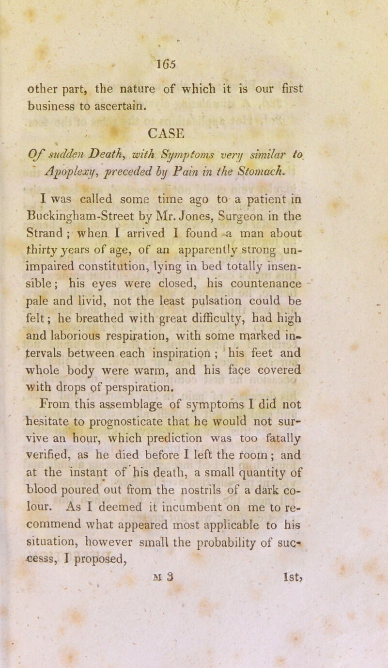 \ - 165 other part, the nature of which it is our first business to ascertain. CASE % O/' sudden Deaths with Symptoins veynj sunilar to_ Apoplexif, preceded by Pain in the Stomach. I I was called some time ago to a patient in Buckingham-Street by Mr. Jones, Surgeon in the Strand ; when I arrived I found -a man about thirty years of age, of an apparently strong un- impaired constitution, lying in bed totally insen- sible ; his eyes were closed, his countenance pale and livid, not the least pulsation could be felt; he breathed with great difficulty, had high and laborious respiration, with some marked in- tervals between each inspiration ; his feet and whole body were warm, and his fage covered with drops of perspiration. From this assemblage of symptoms I did not hesitate to prognosticate that he would not sur- vive an hour, which prediction was too fatally verified, as he died before I left the room ; and at the instant of his death, a small quantity of blood poured out from the nostrils of a dark co- lour. As I deemed it incumbent on me to re- commend what appeared most applicable to his situation, however small the probability of sue-' cesss, I proposed, M 3 lst>