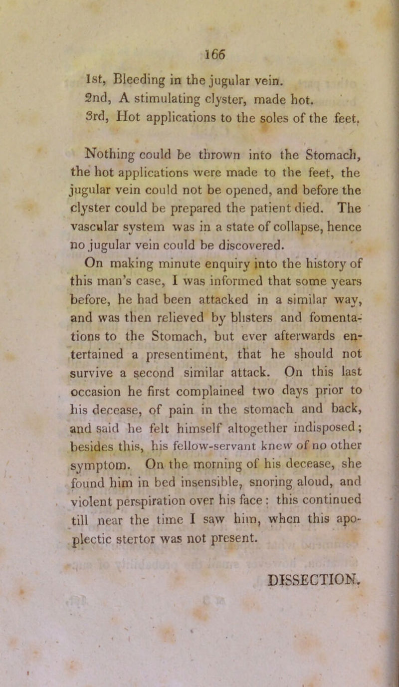 1st, Bleeding in the jugular vein. 2nd, A stimulating clyster, made hot. 3rd, Hot applications to the soles of the feet, i Nothing could be thrown into the Stomach, the hot applications were made to the feet, the jugular vein could not be opened, and before the clyster could be prepared the patient died. The vascular system was in a state of collapse, hence no jugular vein could be discovered. On making minute enquiry into the history of this man’s case, I was informed that some years before, he had been attacked in a similar way, and was then relieved by blisters and fomenta- tions to the Stomach, but ever afterwards en- .tertained a presentiment, that he should not survive a second similar attack. On this last occasion he first complained two days prior to his decease, of pain in the stomach and back, and said he felt himself altogether indisposed; besides this, his fellow-servant knew of np other symptom. On the morning of his decease, she found him in bed insensible, snoring aloud, and violent perspiration over his face; this continued till near the time I saw him, when this apo- plectic stertor was not present. - DISSECTION.