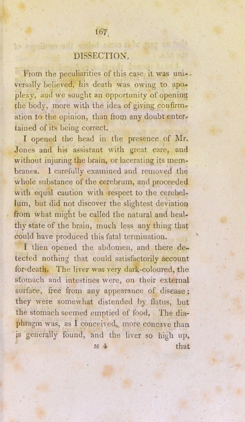 ' DISSECTION, From the peculiarities of this case it was uni-. versally believed, his death was owing to apoi- plexy, and we sought an opportunity of opening the body, more with the idea of giving confirm^- , ation to the opinion, than frorp any doubt enterr tained of its being correct. I opened the head in the presence of Mr. Jones and his assistant with great care, and without injuring the brain, or lacerating its mem- branes. 1 carefully examined and removed the •/ whole substance of the cerebrum, and proceeded with equal caution with respect to the cerebel- lum, but did not discover the slightest deviation from what might be called the natural and heal- thy state of the brain, much less any thing that could have produced this fatal termination. I then opened the abdomen, and there de- tected nothing that could satisfactorily account for-death. The liver was very dark-coloured, the stomach and intestines were, on their external surface, free from any appearance of disease ; they were somewhat distended by flatus, but the stomach seemed emptied of food, The dia- phragm was, as I conceived,, more concave than js generally found, and the liver so high up, M i ' that f