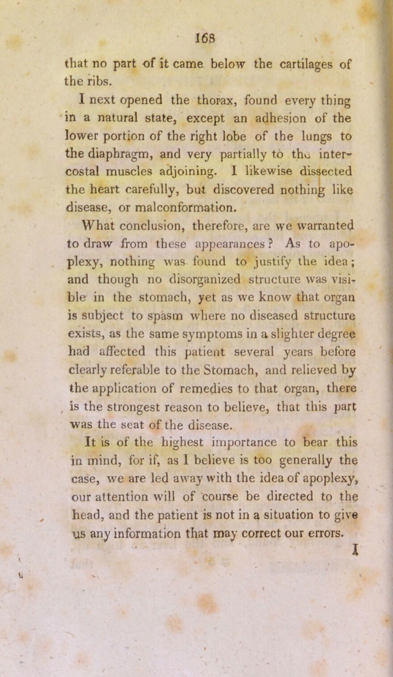 that no part of it came below the cartilages of the ribs. I next opened the thorax, found every thing •in a natural state, except an adhesion of the lower portion of the right lobe of the lungs to the diaphragm, and very partially to the inter'- costal muscles adjoining. I likewise dissected the heart carefully, but discovered nothing like disease, or malconformation. What conclusion, therefore, are we warranted to draw from these appearances ? As to apo- plexy, nothing was found to justify the idea; and though no disorganized structure was visi- ble in the stomach, yet as we know that organ is subject to spasm where no diseased structure exists, as the same symptoms in a slighter degree had affected this patient several years before clearly referable to the Stomach, and relieved by the application of remedies to that organ, there , is the strongest reason to believe, that this part was the seat of the disease. It is of the highest importance to bear this in mind, for if, as I believe is too generally the case, we are led away with the idea of apoplexy, our attention wdll of course be directed to the head, and the patient is not in a situation to give us any information that may correct our errors.