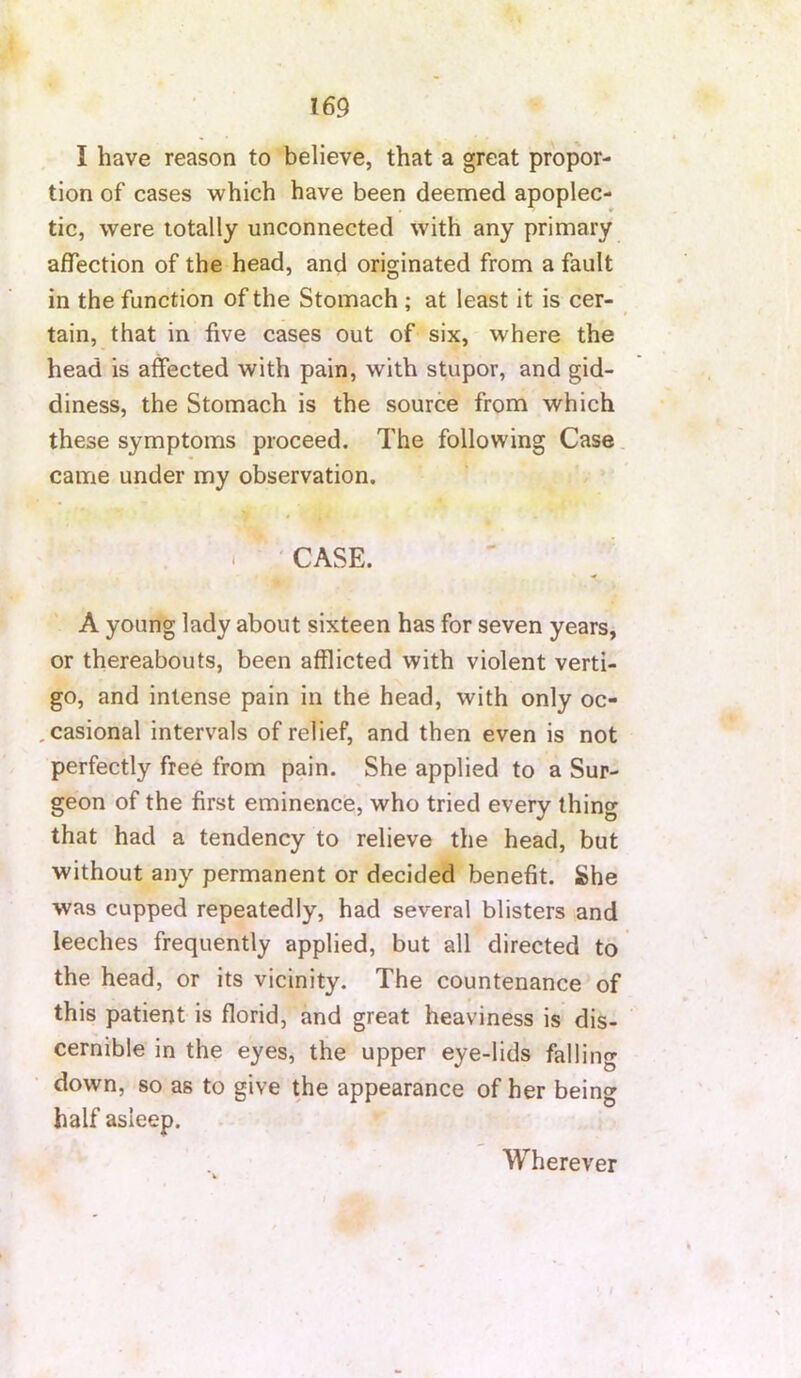 I have reason to believe, that a great propor- tion of cases which have been deemed apoplec- tic, were totally unconnected with any primary affection of the head, and originated from a fault in the function of the Stomach ; at least it is cer- tain, that in five cases out of six, where the head is affected with pain, with stupor, and gid- diness, the Stomach is the source from which these symptoms proceed. The following Case, came under my observation. . ' CASE. A young lady about sixteen has for seven years, or thereabouts, been afflicted with violent verti- go, and intense pain in the head, with only oc- .casional intervals of relief, and then even is not perfectly free from pain. She applied to a Sur- geon of the first eminence, who tried every thing that had a tendency to relieve the head, but without any permanent or decided benefit. She was cupped repeatedly, had several blisters and leeches frequently applied, but all directed to the head, or its vicinity. The countenance of this patient is florid, and great heaviness is dis- cernible in the eyes, the upper eye-lids falling down, so as to give the appearance of her being half asleep. Wherever