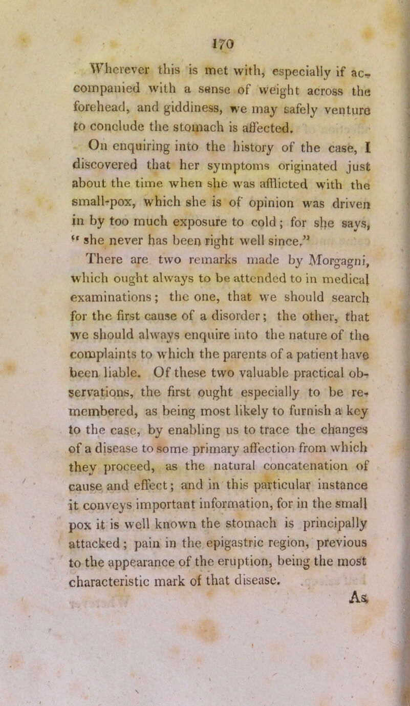 Wherever this is met with, especially if ac- coinpauied with a sense of weight across the forehead, and giddiness, we may safely venture to conclude the stomach is affected. On enquiring into the liistory of the case, I discovered that her symptoms originated just about the time when she was afilicted with the smalhpox, which she is of opinion was driven in by too much exposure to cold; for she says, she never has been right well since,” There are two remarks made by Moro-acyni. which ought always to be attended to in medical examinations; the one, that we should search for the first cause of a disorder; the other, that we should always enquire into the nature of the complaints to which the parents of a patient have been liable. Of these two valuable practical ob- servations, the first ought especially to be re-» membered, as being most likely to furnish a key to the case, by enabling us to trace the changes of a disease to some primary affection from which they proceed, as the natural concatenation of cause and effect; and in this particular instance it conveys important information, for in the small pox it is well known the stomach is principally attacked; pain in the epigastric region, previous to the appearance of the eruption, being the most characteristic mark of that disease. As, \