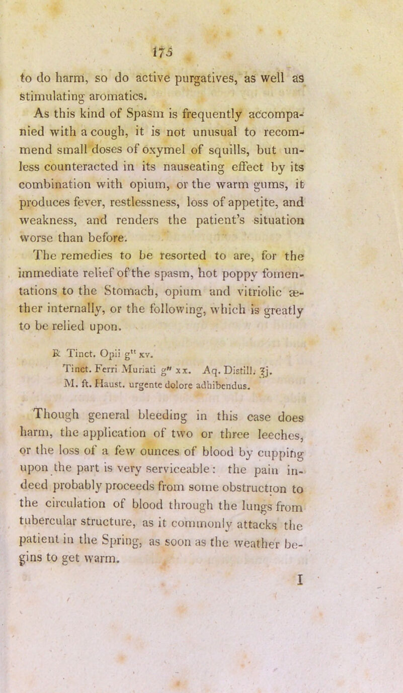 17 S to do harm, so do active purgatives, as well ais stimulating aromatics. As this kind of Spasm is frequently accompa- nied with a cough, it is not unusual to recom- mend small doses of oxymel of squills, but un- less counteracted in its nauseating effect by its combination with opium, or the warm gums, it produces fever, restlessness, loss of appetite, and weakness, and renders the patient’s situation worse than before; The remedies to be resorted to are, for the immediate relief of the spasm, hot poppy fomen- tations to the Stomach, opium and vitriolic ae- ther internally, or the following, which is greatly to be relied upon. > R Tinct. Opii g xv. Tinct. Ferri Muriati g« xx. Aq. Distill, M. ft. Haust. urgente dolore adhibendus. Though general bleeding in this case does harm, the application of two or three leeches, or the loss of a few ounces of blood by cupping upon the part is very serviceable ; the pain in- deed probably proceeds from some obstruction to the circulation of blood through the lungs from tubercular structure, as it commonly attacks the patient in the Spring, as soon as the weather be- gins to get warm. I