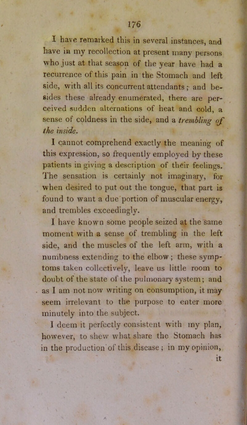 I have remarked this in several instances, and have in my recollection at present many persons who just at that season of the year have had a recurrence of this pain in the Stomach and left side, with all its concurrent attendants ; and be- sides these already enumerated, there are per- ceived sudden alternations of heat and cold, a sense of coldness in the side, and a trembling of the mside. 1 cannot comprehend exactly the meaning of this expression, so frequently employed by these patients in giving a description of their feelings. The sensation is certainly not imaginary, for when desired to put out the tongue, that part is found to want a due portion of muscular energy, and trembles exceedingly. I have known some people seized at the same moment with a sense of trembling in the left side, and the muscles of the left arm, with a numbness extending to the elbow; these symp- toms taken collectively, leave us little room to doubt of the state of the pulmonary system; and as I am not now writing on consumption, it may seem irrelevant to the purpose to enter more minutely into the subject. 1 deem it perfectly consistent with my plan, however, to shew what share the Stomach has in the production'of this disease; in my opinion, it