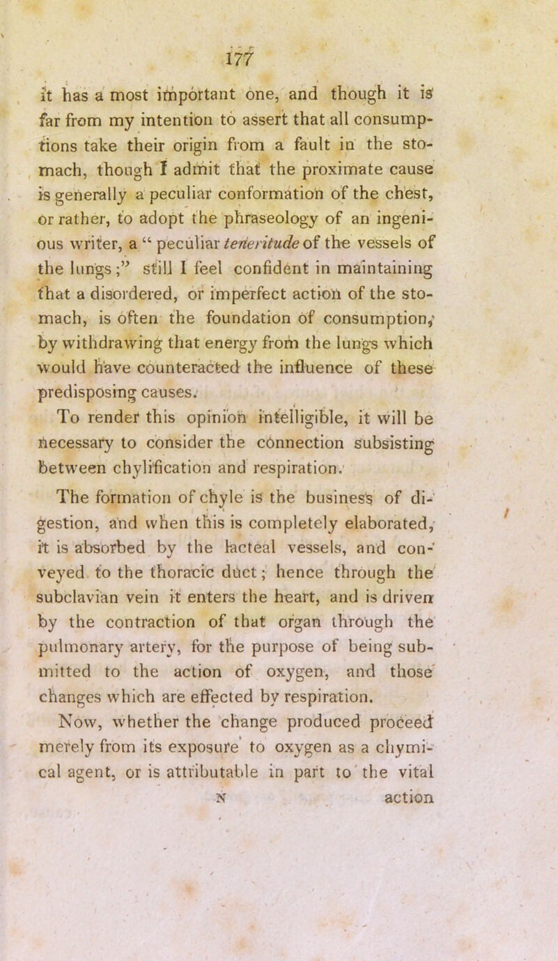 it has a most ithportant one, and though it iaf far from my intention to assert that all consump- tions take their origin from a fault in the sto- mach, though I admit that the proximate cause is generally a peculiar conformation of the chest, or rather, to adopt the phraseology of an ingeni- ous writer, a “ peculiar/e/reyf/Mcfe of the vessels of the lungs;” still 1 feel confident in maintaining that a disordered, or imperfect action of the sto- mach, is often the foundation of consumption,' by withdrawing that energy from the lung-s which would have counteracted the influence of these predisposing causes; ' I To render this opinion intelligible, it will be necessary to consider the connection subsisting between chylification and respiration. The formation of chyle is the business of di- gestion, and when this is completely elaborated,- it is absorbed bv the lacteal vessels, and con- veyed to the thorauic duct; hence through the subclavian vein it enters the heart, and is driven by the contraction of that organ through the pulmonary artery, for the purpose of being sub- mitted to the action of oxygen, and those changes which are effected by respiration. \ Now, whether the 'change produced proceed merely from its exposure’ to oxygen as a chymi- cal agent, or is attributable in part to'the vital N action