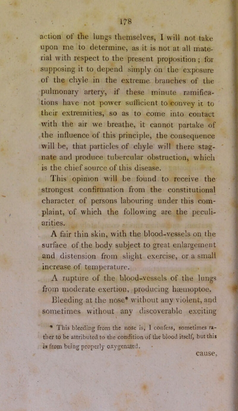 action of the lungs themselves, I will not take upon me to determine, as it is not at all mate- rial with respect to the present proposition ; for supposing it to depend simply on the exposure of the chyle in the extreme branches of the pulmonary artery, if these minute ramifica- tions have not power sufficient to convey it to their extremities, so as to come into contact Avith the air we breathe, it cannot partake of the influence of this principle, the consequence will be, that particles of chyle will there stag- ' nate and produce tubercular obstruction, Avhich is the chief source of this disease. This opinion will be found to receive the strongest confirmation from the constitutional character of persons labouring under this com- plaint, of which the following are the peculi- arities. A fair thin skin, with the blood-vessels on the surface of the body subject to great enlargement and distension from slight exercise, or a small increase of temperature. A rupture of the blood-vessels of the lungs from moderate exertion, producing haeiiioptoe. Bleeding at the nose* without any violent, and sometimes without any discoverable exciting \ * This bleeding from the nose is, 1 confess, sometimes ra- ther to be attributed to the condition of the blood itself, but this i» from being properly oxygenated. cause,
