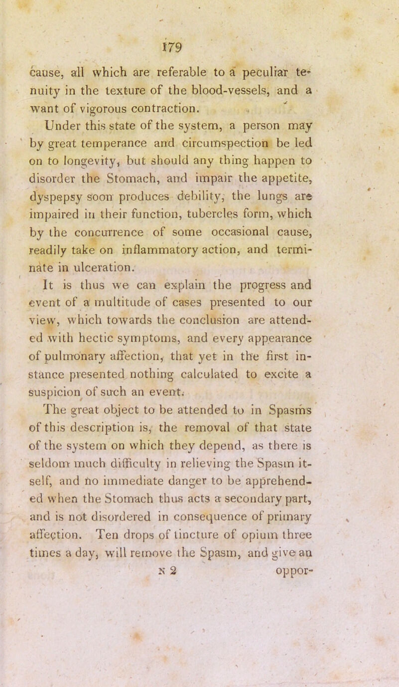 -<r J79 > cause, all which are referable to a* peculiar te- nuity in the texture of the blood-vessels, and a • want of vigorous contraction. Under this state of the system, a person may by great temperance and circumspection be led on to longevity, but should any thing happen to disorder the Stomach, and impair the appetite, dyspepsy soon produces debility, the lungs are impaired in their function, tubercles form, which by the concurrence of some occasional cause, readily take on inflammatory action, and termi- nate in ulceration. It is thus we can explain the progress and event of a multitude of cases presented to our view, w'hich towards the conclusion are attend- ed .with hectic symptoms, and every appearance of pulmonary affection, that yet in the first in- stance presented nothing calculated to excite a suspicion^ of such an event.- The great object to be attended to in Spasrhs of this description is, the removal of that state of the system on which they depend, as there is seldom much difficulty in relieving the Spasm it- self, and no immediate danger to be apprehend- ed when the Stomach thus acts a secondary part, and is not disordered in consequence of primary affection. Ten drops of tincture of opium three times a day, w'ill remove the Spasm, and give an N 2 oppor-