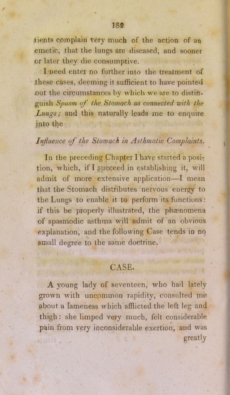 / I8S lients complain very much of the action of an emetic, that the lungs are diseased, and sooner or later they die consumptive. I need enter no further into the treatment of ' these cases, deeming it sufficient to have pointed I out the circumstances by which we are to distin- f guish Spasm of the Stomach as connected with the | Lungs; and this naturally leads me to enquire jnto the- « • Influence of the Stomach in Asthmatic Complaints. j * % « In the preceding Chapter 1 have started a posix tion, which, if I gucceed in establishing it, will admit of more extensive application—I mean that the Stomach distributes nervous energy to , . the Lungs to enable it to perform its functions: if this be properly illustrated, the phasnomena of spasmodic asthma will admit of'an obvious explanation, and the following Case tends in no j small degree to the same doctrine. CASE. 4 A young lady of seventeen, who had lately grown with uncommon rapidity, consulted me about a lameness which afflicted the left leg and • thigh: she limped very much, felt considerable « pain from very inconsiderable exertion’, and was f