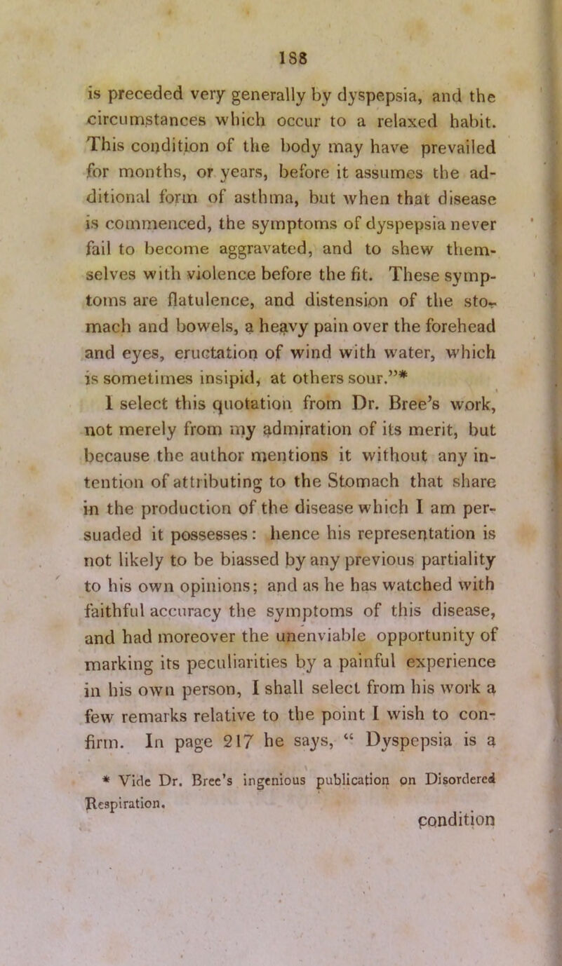 is preceded very generally by dyspepsia, and the circumstances which occur to a relaxed habit. This condition of the body may have prevailed for months, or years, before it assumes the ad- ditional form of asthma, but when that disease is commenced, the symptoms of dyspepsia never fail to become aggravated, and to shew them- selves with violence before the fit. These symp- toms are flatulence, and distension of the sto- mach and bowels, a he^vy pain over the forehead and eyes, eructation of wind with water, which is sometimes insipid, at others sour.”* « 1 select this quotation from Dr. Breeds work, not merely from my admiration of its merit, but because the author mentions it without any in- tention of attributing to the Stomach that share in the production of the disease which I am per^ suaded it possesses: hence his representation is not likely to be biassed by any previous partiality to his own opinions; and as he has watched with faithful accuracy the symptoms of this disease, and had moreover the unenviable opportunity of marking its peculiarities by a painful experience in his own person, I shall select from his work a few remarks relative to the point I wish to con- firm. In page 217 he says, “ Dyspepsia is a * Vide Dr. Brec’s ingenious publication on Disordered Tlcspi ration. pondition