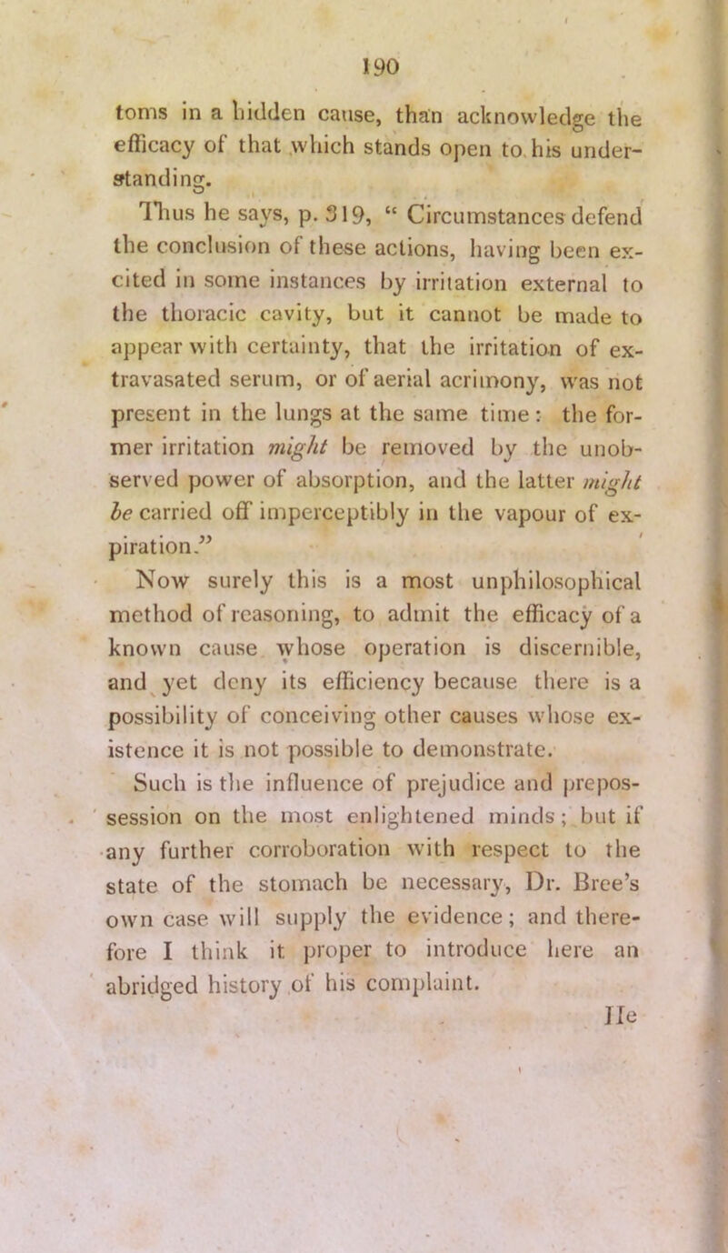 toms in a bidden cause, than acknowledge the efficacy of that .which stands open to. his under- fftandino;. ® I . . llius he says, p. 319, “ Circumstances defend the conclusion of these actions, having been ex- cited in some instances by irritation external to the thoracic cavity, but it cannot be made to appear with certainty, that the irritation of ex- travasated serum, or of aerial acrimony, was hot present in the lungs at the same time; the for- mer irritation might be removed by the unob- served power of absorption, and the latter might he carried off imperceptibly in the vapour of ex- piration” Now surely this is a most unphilosopliical method of reasoning, to admit the efficacy of a known cause whose operation is discernible, and^yet deny its efficiency because there is a possibility of conceiving other causes whose ex- istence it is not possible to demonstrate. Such is the influence of prejudice and prepos- session on the most enlightened minds; but if any further corroboration with respect to the state of the stomach be necessary. Dr. Bree’s own case will supply the evidence; and there- fore I think it proper to introduce here an abridged history of his complaint. He