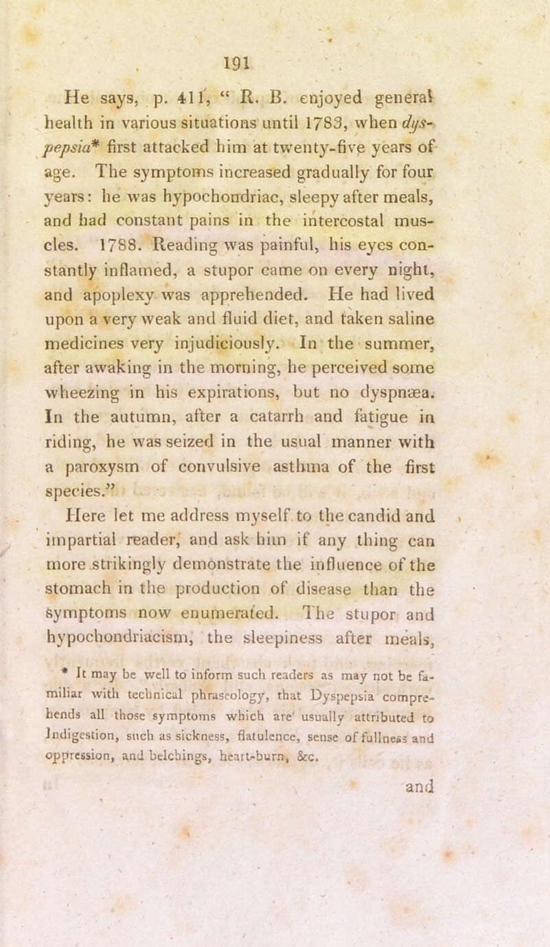 . * He says, p. 411', “ R. B. enjoyed general , health in various situations until 1783, when dtjs~ pepsia* first attacked him at twenty-five years of* age. The symptoms increased gradually for four years: he was hypochondriac, sleepy after meals, and had constant pains in the intercostal mus- cles. 1788. Reading was painful, his eyes con- stantly inflamed, a stupor came on every night, and apoplexy was apprehended. He had lived upon a very weak and fluid diet, and taken saline medicines very injudiciously. In the • summer, after awaking in the morning, he perceived some wheezing in his expirations, but no dyspnaea. In the autumn, after a catarrh and fatigue in riding, he was seized in the usual manner with a paroxysm of convulsive asthma of the first species.^’ . Here let me address myself to the candid and impartial reader,' and ask him if any thing can , more strikingly demonstrate the influence of the stomach in the production of disease than the Symptoms now enumerated. The stupor and hypochondriacism, the sleepiness after meals, * It may be well to inform such readers as may not be fa- miliar with technical phraseology, that Dyspepsia compre- hends all those symptoms which are' usually attributed to Indigestion, such as sickness, flatulence, sense of fullness and oppression, and belchings, heatUburn, &c. and s