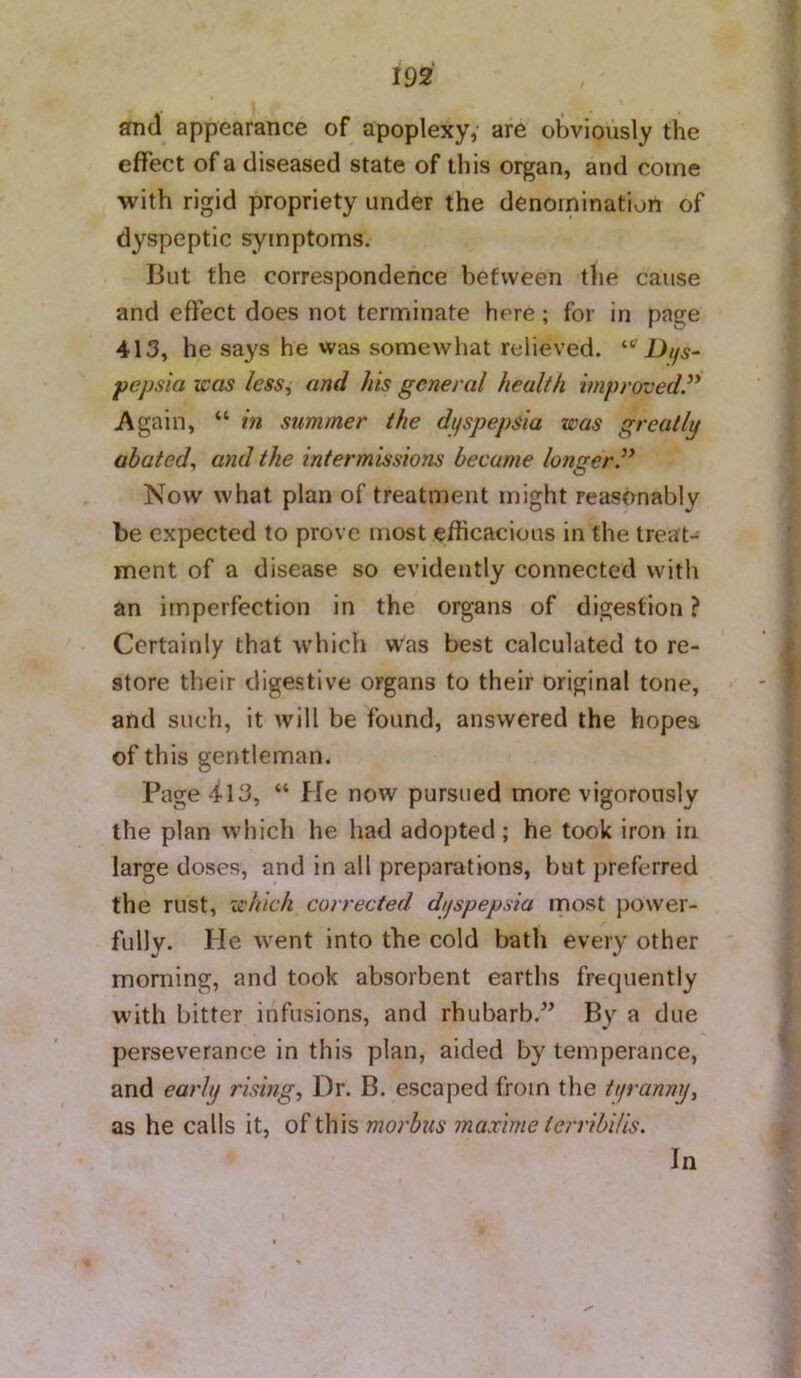 smd appearance of apoplexy,- are obviously the effect of a diseased state of this organ, and come with rigid propriety under the denomination of dyspeptic symptoms. But the correspondence between the cause and effect does not terminate here; for in page 413, he says he was somewhat relieved. “'D//5- pepsia was less^ and his general health improved.” Again, “ in summer the dpspepsia was greatly abated., and the intermissions became longer.” Now what plan of treatment might reasonably be expected to prove most efficacious in the treat- ment of a disease so evidently connected with an imperfection in the organs of digestion ? Certainly that which Was best calculated to re- store their digestive organs to their original tone, and such, it will be found, answered the hopes of this gentleman. Page -il3, “ He now pursued more vigorously the plan which he had adopted; he took iron in large doses, and in all preparations, but preferred the rust, which corrected dyspepsia most power- fully. He went into the cold bath every other morning, and took absorbent earths frequently with bitter infusions, and rhubarb.^^ By a due perseverance in this plan, aided by temperance, and early risings Dr. B. escaped from the tt/ranny, as he calls it, of this morbus maxime terribilis. In