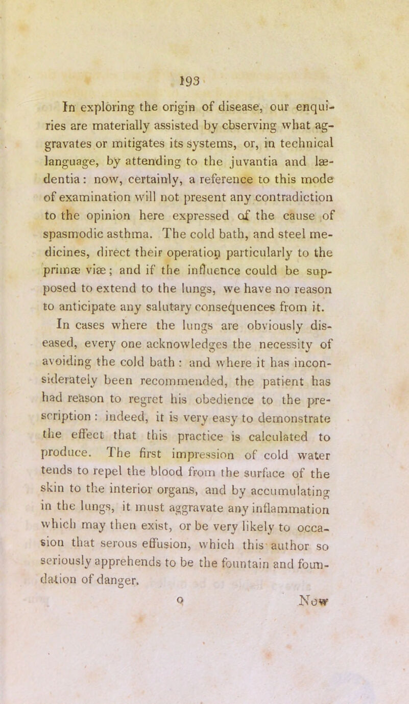 193- In exploring the origin of disease, our enqui- ries are materially assisted by observing wbat ag- gravates or mitigates its systems, or, in technical language, by attending to the juvantia and lae- dentia: now, certainly, a reference to this mode of examination will not present any contradiction to the opinion here expressed of the cause of spasmodic asthma. The cold bath, and steel me- dicines, direct their operatiop particularly to the priinae viae; and if the influence could be sup- posed to extend to the lungs, we have no reason £0 anticipate any salutary consequences from it. In cases where the lungs are obviously dis- eased, every one acknowledges the necessity of avoiding the cold bath : and where it has incon- siderately been recommended, the patient has had reason to regret his obedience to the pre- scription : indeed, it is very easy to demonstrate the effect that this practice is calculated to produce. The first impression of cold water tends to repel the blood from the surface of the skin to the interior organs, and by accumulating in the lungs, it must aggravate any inflammation which may then exist, or be very likely to occa- sion that serous effusion, which this* author so seriously apprehends to be the fountain and foun- da-lion of danger. o Now