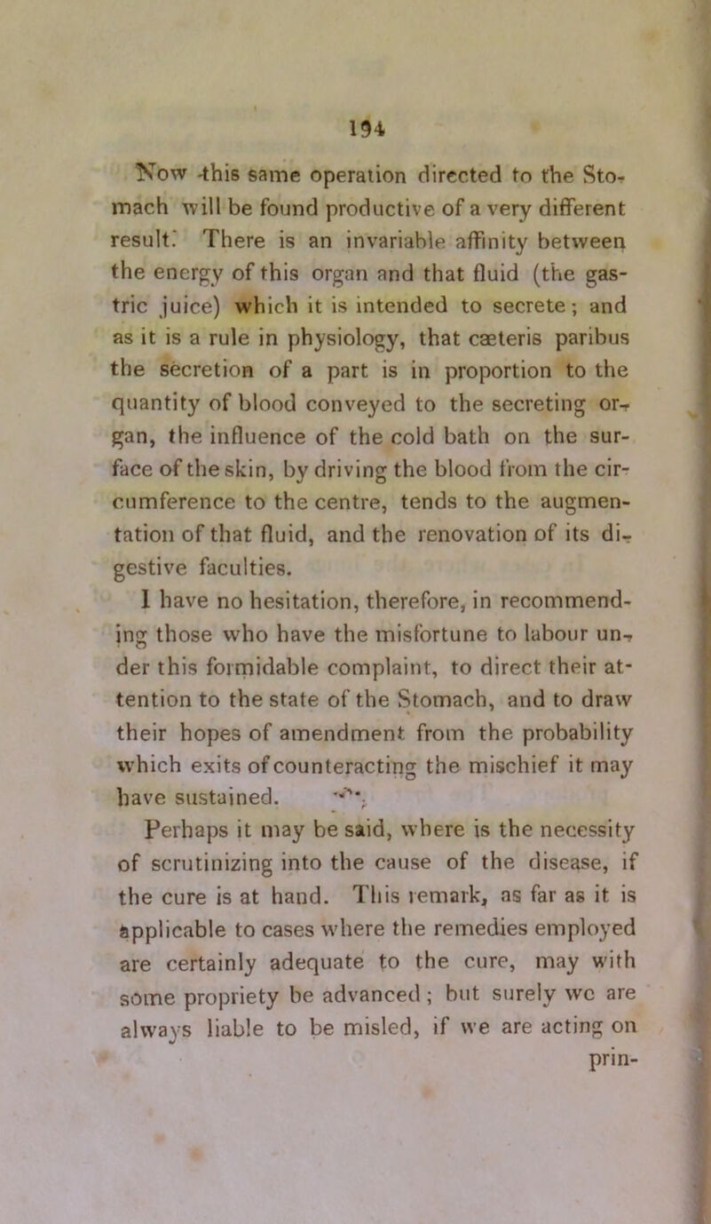 Kow -this same operation directed to the Sto- mach will be found productive of a very different result.' There is an invariable affinity between the energy of this organ and that fluid (the gas- tric juice) which it is intended to secrete; and as it is a rule in physiology, that caeleris paribus the secretion of a part is in proportion to the quantity of blood conveyed to the secreting or- gan, the influence of the cold bath on the sur- face of the skin, by driving the blood from the cir- cumference to the centre, tends to the augmen- tation of that fluid, and the renovation of its di- gestive faculties. 1 have no hesitation, therefore, in recommend- ing those who have the misfortune to labour un-r der this formidable complaint, to direct their at- tention to the state of the Stomach, and to draw their hopes of amendment from the probability which exits of counteracting the mischief it may have sustained. Perhaps it may be said, where is the necessity of scrutinizing into the cause of the disease, if the cure is at hand. This remark, as far as it is applicable to cases where the remedies employed are certainly adequate to the cure, may with some propriety be advanced; but surely we are always liable to be misled, if we are acting on prin-