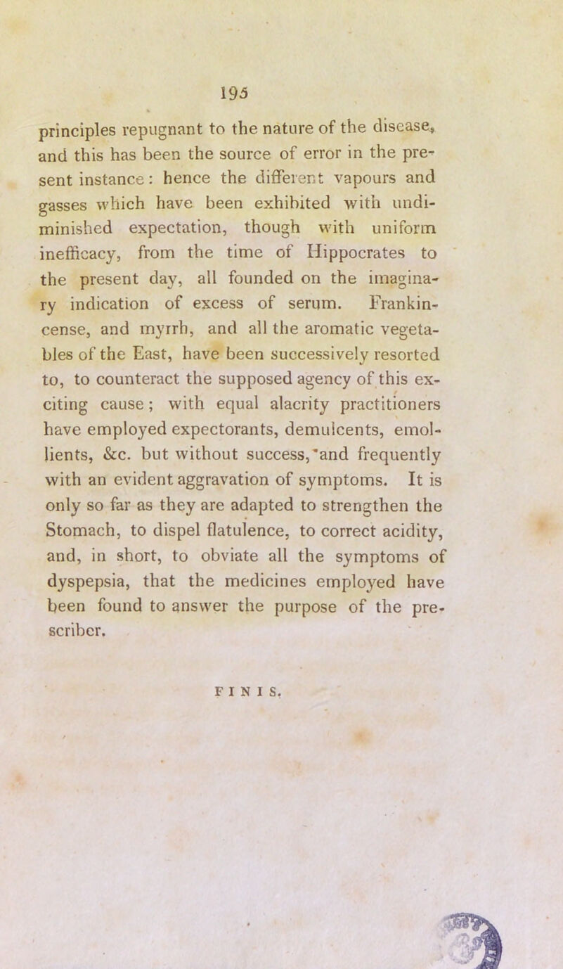 principles repugnant to the nature of the disease^ and this has been the source of error in the pre- sent instance: hence the different vapours and gasses which have been exhibited with undi- minished expectation, though with uniform inefficacy, from the time of Hippocrates to ' the present day, all founded on the imagina- ry indication of excess of serum. Frankin- cense, and myrrh, and all the aromatic vegeta- bles of the East, have been successively resorted to, to counteract the supposed agency of this ex- / citing cause; with equal alacrity practitioners have employed expectorants, demulcents, emol- lients, &c. but without success,'and frequently with an evident aggravation of symptoms. It is only so far as they are adapted to strengthen the Stomach, to dispel flatulence, to correct acidity, and, in short, to obviate all the symptoms of dyspepsia, that the medicines employed have been found to answer the purpose of the pre- scribcr. FINIS,