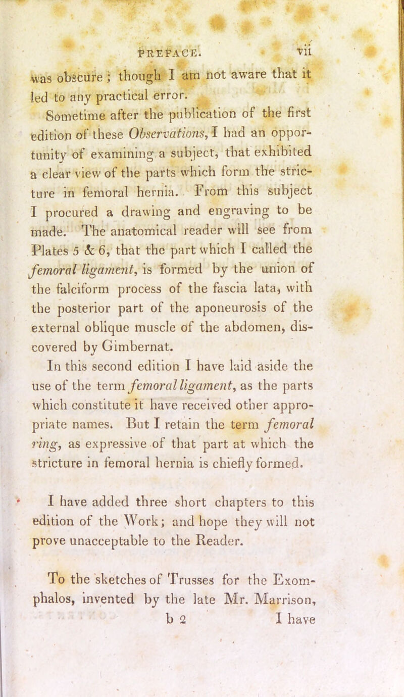 was obscure ; though 1 am not aware that it led to any practical error. Sometime after the publication of the first edition of these Observations, I had an oppor- tunity of examining a subject, that exhibited a clear view of the parts which form the stric- ture in femoral hernia. From this subject I procured a drawing and engraving to be made. The anatomical reader will see from Plates 5 8c 6, that the part which I called the femoral ligament, is formed by the union of the falciform process of the fascia lata, with the posterior part of the aponeurosis of the external oblique muscle of the abdomen, dis- covered by Gimbernat. In this second edition I have laid aside the use of the term femoral ligament, as the parts which constitute it have received other appro- priate names. But I retain the term femoral ring, as expressive of that part at which the stricture in femoral hernia is chiefly formed. I have added three short chapters to this edition of the Work; and hope they will not prove unacceptable to the Reader. To the sketches of Trusses for the Exom- phalos, invented by the late Mr. Marrison, b 2 I have