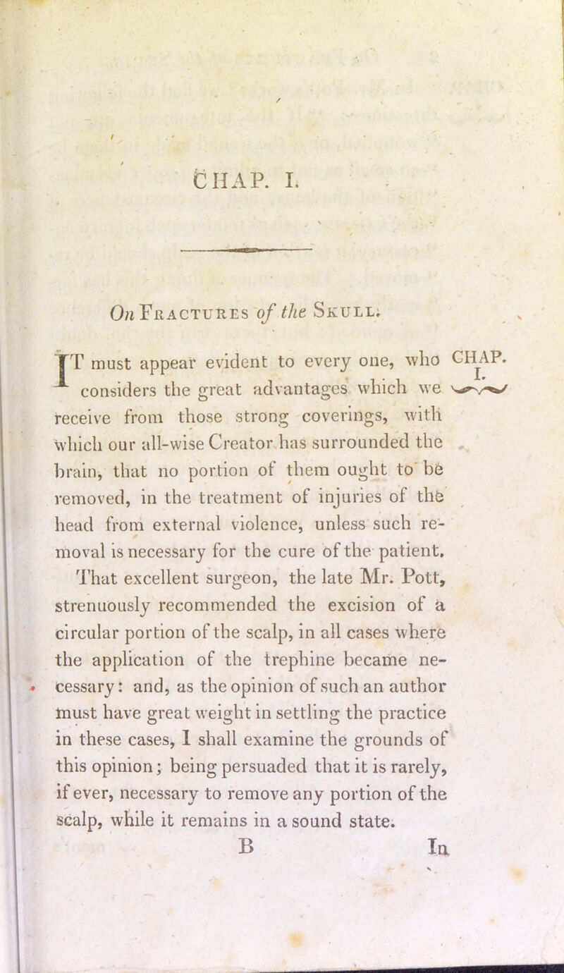 / / CHAP. I. On Fractures of the Skull. FT must appear evident to every one, who CHAP. considers the great advantages which we receive from those strong coverings, with which our all-wise Creator has surrounded the brain, that no portion of them ought to be removed, in the treatment of injuries of the head from external violence, unless such re- moval is necessary for the cure of the patient. That excellent surgeon, the late Mr. Pott, strenuously recommended the excision of a circular portion of the scalp, in all cases where the application of the trephine became ne- cessary: and, as the opinion of such an author must have great weight in settling the practice in these cases, 1 shall examine the grounds of this opinion; being persuaded that it is rarely, if ever, necessary to remove any portion of the scalp, while it remains in a sound state. B In