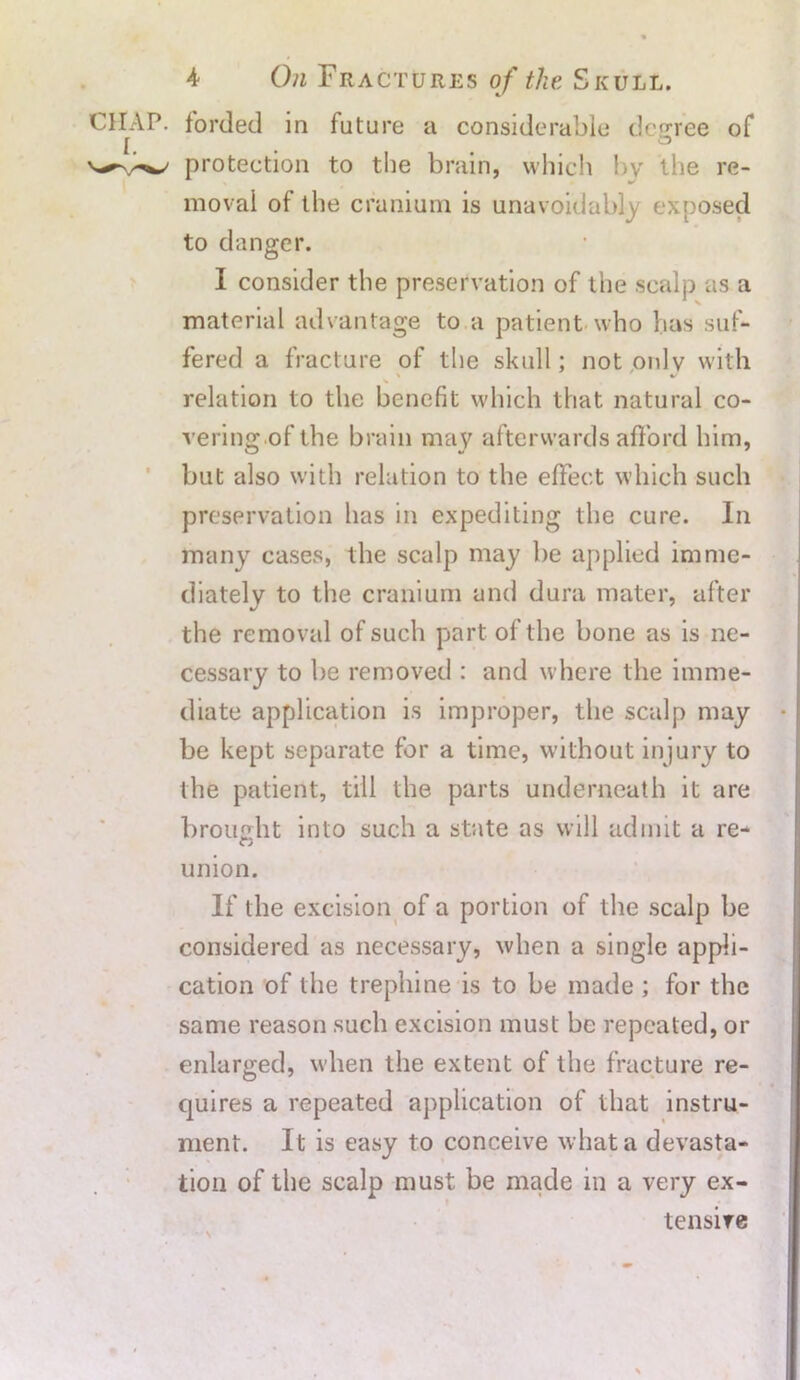 CHAP, forded in future a considerable degree of I. ° protection to the brain, which by the re- moval of the cranium is unavoidably exposed to danger. I consider the preservation of the scalp as a material advantage to a patient who has suf- fered a fracture of the skull; not only with relation to the benefit which that natural co- vering of the brain may afterwards afford him, but also with relation to the effect which such preservation has in expediting the cure. In many cases, the scalp may be applied imme- diately to the cranium and dura mater, after the removal of such part of the bone as is ne- cessary to be removed : and where the imme- diate application is improper, the scalp may • be kept separate for a time, without injury to the patient, till the parts underneath it are brought into such a state as will admit a re- union. If the excision of a portion of the scalp be considered as necessary, when a single appli- cation of the trephine is to be made ; for the same reason such excision must be repeated, or enlarged, when the extent of the fracture re- quires a repeated application of that instru- ment. It is easy to conceive what a devasta- tion of the scalp must be made in a very ex- tensive