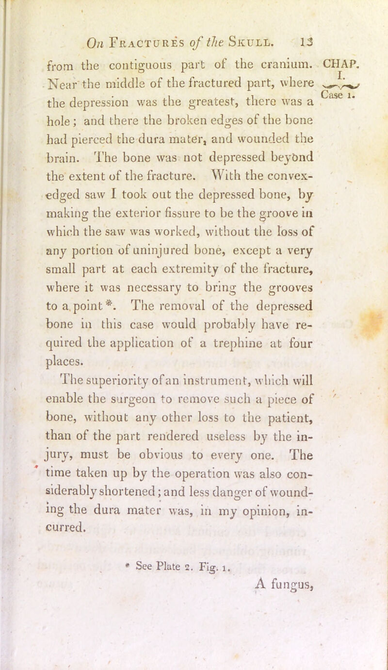 from the contiguous part of the cranium. Near the middle of the fractured part, where the depression was the greatest, there was a hole ; and there the broken edges of the bone had pierced the dura mater, and wounded the brain. The bone was not depressed beyond the extent of the fracture. With the convex- edged saw I took out the depressed bone, by making the exterior fissure to be the groove in which the saw was worked, without the loss of any portion of uninjured bone, except a very small part at each extremity of the fracture, where it was necessary to bring the grooves to a point *. The removal of the depressed bone in this case would probably have re- quired the application of a trephine at four places. The superiority of an instrument, which will enable the surgeon to remove such a piece of bone, without any other loss to the patient, than of the part rendered useless b}7 the in- jury, must be obvious to every one. The time taken up by the operation was also con- siderably shortened; and less danger of wound- ing the dura mater was, in my opinion, in- curred. # See Plate 2. Fig. 1. A fungus,