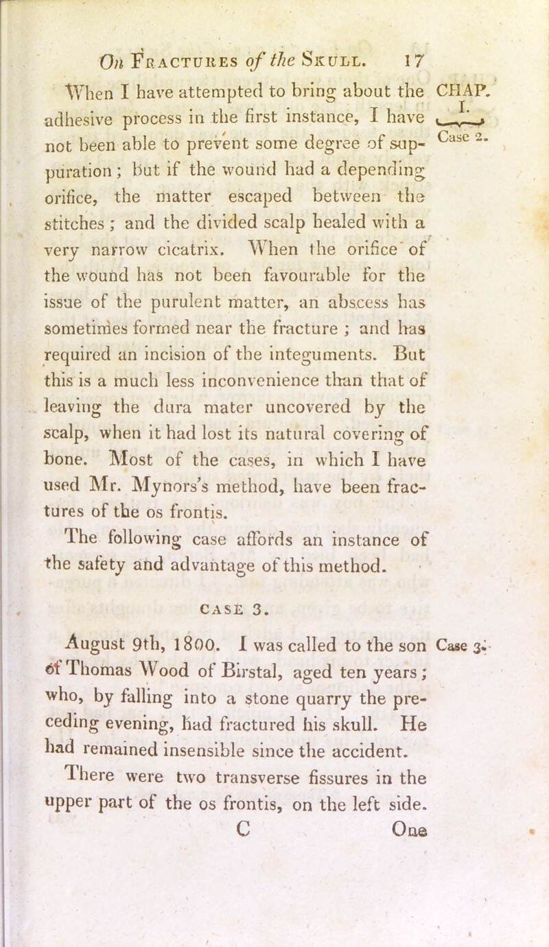 When I have attempted to bring about the CHAP, adhesive process in the first instance, I have L Jl ? not been able to prevent some degree of sup- Casc 2‘ puration; but if the wound had a depending orifice, the matter escaped between the stitches; and the divided scalp healed with a very narrow cicatrix. When the orifice of the wound has not been favourable for the issue of the purulent matter, an abscess has sometimes formed near the fracture ; and has required an incision of the integuments. But this is a much less inconvenience tlran that of leaving the dura mater uncovered by the scalp, when it had lost its natural covering of bone. Most of the cases, in which I have used Mr. Mynors’s method, have been frac- tures of the os frontis. The followin g case affords an instance of the safety and advantage of this method. case 3. August 9th, 1800. I was called to the son Case 3- of Ihomas AVood of Birstal, aged ten years; who, by falling into a stone quarry the pre- ceding evening, had fractured his skull. He had remained insensible since the accident. lhere were two transverse fissures in the upper part of the os frontis, on the left side. C One