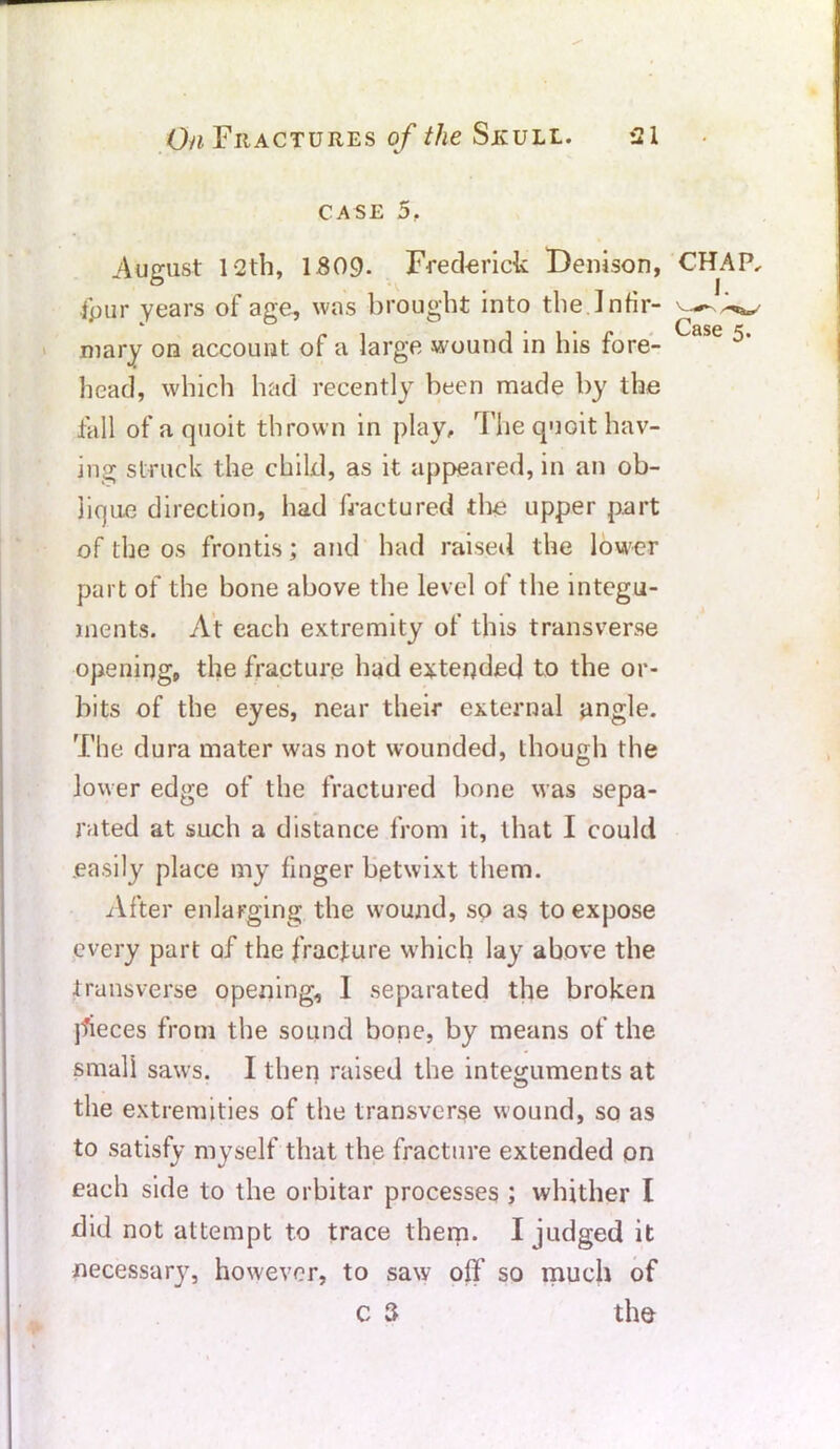 CASE 5, 1. Case 5. August 12th, 1.809. Frederick Denison, CHAP, four years of age, was brought into the Infir- mary on account of a large wound in his fore- head, which had recently been made by the fall of a quoit thrown in play. The quoit hav- ing struck the child, as it appeared, in an ob- lique direction, had fractured the upper part of the os frontis; and had raised the lower part of the bone above the level of the integu- ments. At each extremity of this transverse opening, the fracture had extended to the or- bits of the eyes, near their external angle. The dura mater was not wounded, though the lower edge of the fractured bone was sepa- rated at such a distance from it, that I could easily place my finger betwixt them. After enlarging the wound, so as to expose every part of the fracture which lay above the transverse opening, 1 separated the broken pieces from the sound bone, by means of the small saws. I then raised the integuments at the extremities of the transverse wound, so as to satisfy myself that the fracture extended on each side to the orbitar processes ; whither I did not attempt to trace them. I judged it necessary, however, to saw off so much of c 3 the