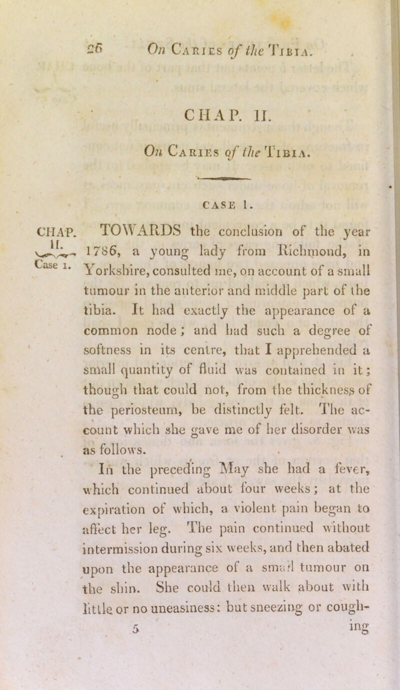 » CHAP. II. On Caries o f the T x b i a . is CASE 1. I CHAP. TOW ARDS the conclusion of the year 1786, a Casel- Yorkshire tumour in the anterior and middle part of the tibia. It had exactly the appearance of a common node; and had such a degree of softness in its centre, that I apprehended a / small quantity of fluid was contained in it; though that could not, from the thickness of the periosteum, be distinctly felt. The ac- count which she gave me of her disorder was O as follows. In the preceding May she had a fever, which continued about four weeks; at the expiration of which, a violent pain began to affect her leg. The pain continued without intermission during six weeks, and then abated upon the appearance of a small tumour on the shin. She could then walk about with little or no uneasiness: but sneezing or cough- young lady from Richmond, in , consulted me, on account of a small ing