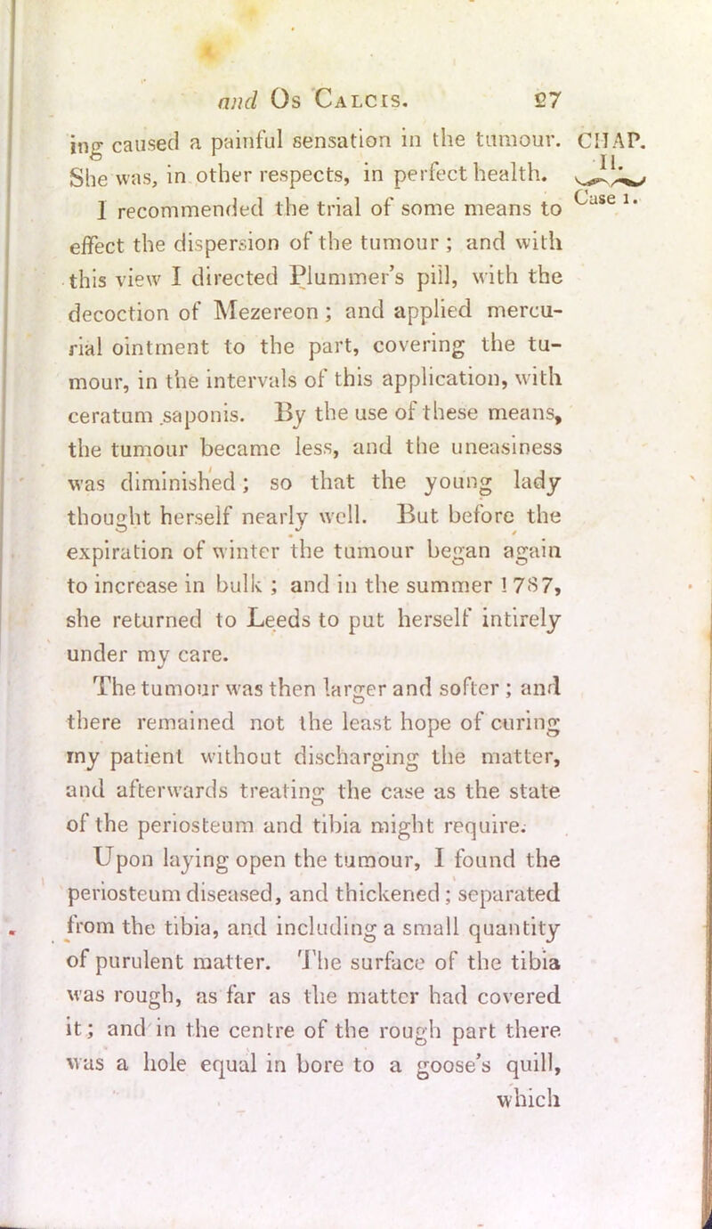 ing caused a painful sensation in the tumour. She was, in other respects, in perfect health. I recommended the trial of some means to effect the dispersion of the tumour ; and with this view I directed Plummer’s pill, with the decoction of Mezereon ; and applied mercu- rial ointment to the part, covering the tu- mour, in the intervals of this application, with ceratum saponis. By the use of these means, the tumour became less, and the uneasiness was diminished; so that the young lady thought herself nearly well. But before the expiration of winter the tumour began again to increase in bulk ; and in the summer ! 787, she returned to Leeds to put herself intirely under my care. The tumour was then larger and softer ; and there remained not the least hope of curing my patient without discharging the matter, and afterwards treating the case as the state of the periosteum and tibia might require. Upon laying open the tumour, I found the t \ periosteum diseased, and thickened ; separated from the tibia, and including a small quantity of purulent matter. The surface of the tibia was rough, as far as the matter had covered it; and in the centre of the rough part there was a hole equal in bore to a goose’s quill, which CHAP. II. Case l •