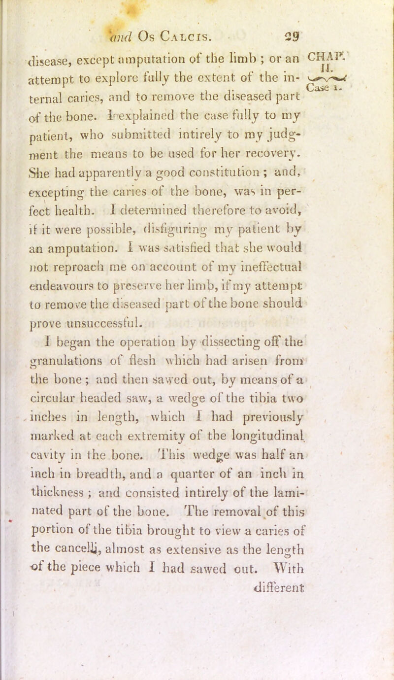 disease, except amputation of the limb ; or an CHAP, attempt to explore fully the extent of the in- ternal caries, and to remove the diseased part of the bone. ^explained the case, fully to my patient, who submitted intirely to my judg- ment the means to be used for her recovery. She had apparently a good constitution ; and, excepting the caries of the bone, was in per- fect health, i determined therefore to avoid, li it were possible, disfiguring my patient by an amputation. I was satisfied that she would not reproach me on account of my ineffectual endeavours to preserve her limb, if my attempt to remove the diseased part of the bone should prove unsuccessful. i began the operation by dissecting off the granulations of flesh which had arisen from the bone ; and then sawed out, by means of a circular headed saw, a wedge of the tibia two inches in length, which i had previously marked at each extremity of the longitudinal cavity in i he bone. This wedge was half an inch in breadth, and a quarter of an inch in thickness ; and consisted intirely of the lami- nated part of the bone. The removal of this portion of the tibia brought to view a caries of the cancelij, almost as extensive as the length ■of the piece which I had sawed out. With different