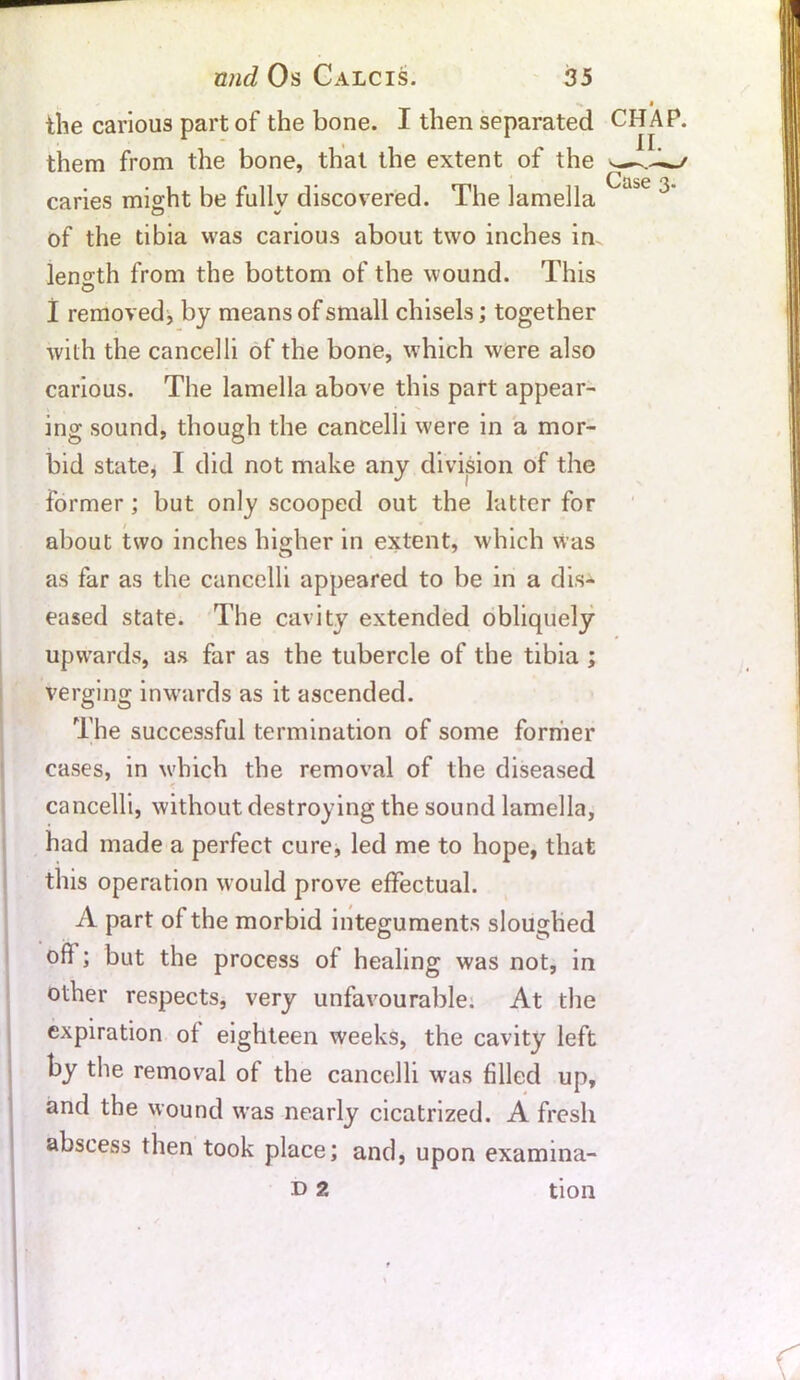 the carious part of the bone. I then separated them from the bone, that the extent of the caries might be fullv discovered. The lamella of the tibia was carious about two inches in. length from the bottom of the wound. This I removed, by means of small chisels; together with the cancelli of the bone, which were also carious. The lamella above this part appear- ing sound, though the cancelli were in a mor- bid state, I did not make any division of the former ; but only scooped out the latter for about two inches higher in extent, which was as far as the cancelli appeared to be in a dis- eased state. The cavity extended obliquely upwards, as far as the tubercle of the tibia ; verging inwards as it ascended. The successful termination of some former cases, in w'hich the removal of the diseased cancelli, without destroying the sound lamella, had made a perfect cure, led me to hope, that this operation would prove effectual. A part of the morbid integuments sloughed off ; but the process of healing was not, in other respects, very unfavourable. At the expiration of eighteen weeks, the cavity left by the removal of the cancelli was filled up, and the wound was nearly cicatrized. A fresh abscess then took place; and, upon examina- d 2 tion CHAP. II.