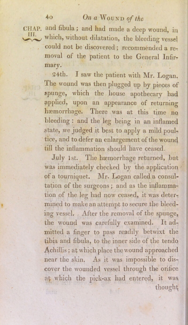 On a Wound of the CHAP, and fibula; and had made a deep wound, in which, without dilatation, the bleeding vessel , could not be discovered ; recommended a re- moval of the patient to the General Infir- mary. 24th. J saw the patient with Mr. Logan. The wound was then plugged up by pieces of spunge, which the house apothecary had applied, upon an appearance of returning haemorrhage. There was at this time no bleeding : and the leg being in an inflamed state, we judged it best to apply a mild poul- tice, and to defer an enlargement of the wound till the inflammation should have ceased, July 1st. The haemorrhage returned, but was immediately checked by the application of a tourniquet. Mr. Logan called a consul- tation of the surgeons; and as the inflamma- tion of the leg had now ceased, it was deter- mined to make an attempt to secure the bleed- ing vessel. After the removal of the spunge, the wound was carefully examined. It ad- mitted a finger to pass readily betwixt the tibia and fibula, to the inner side of the tendo Achillis ; at which place the wound approached near the skin. As it was impossible to dis- cover the wounded vessel through the orifice which the pick-ax had entered, it was. thought;