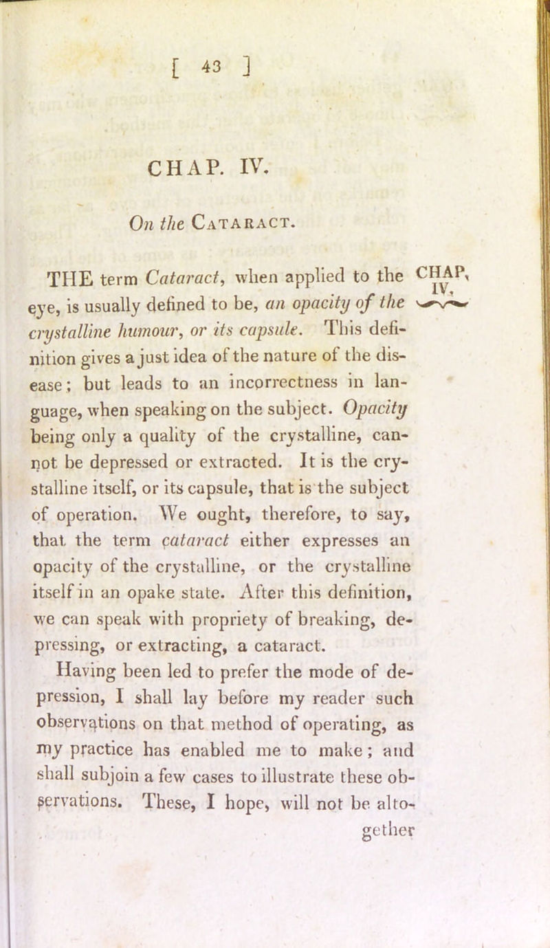 CHAR IV. On the Cataract. THE term Cataract, when applied to the C*4AP, eye, is usually defined to be, an opacity of the crystalline humour, or its capsule. This defi- nition gives a just idea of the nature of the dis- but leads to an incorrectness in lan- ease guage, when speaking on the subject. Opacity being only a quality of the crystalline, can- not be depressed or extracted. It is the cry- stalline itself, or its capsule, that is the subject of operation. We ought, therefore, to say, that the term cataract either expresses an opacity of the crystalline, or the crystalline itself in an opake state. After this definition, we can speak with propriety of breaking, de- pressing, or extracting, a cataract. Having been led to prefer the mode of de- pression, I shall lay before my reader such observations on that method of operating, as my practice has enabled me to make; and shall subjoin a few cases to illustrate these ob- servations. These, I hope, will not be alto- gether