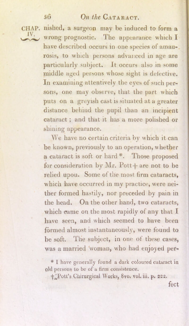 CHAP, nished, a surgeon may be induced to form a IV r / wrong prognostic. The appearance which I have described occurs in one species of amau- rosis, to which persons advanced in age are particularly subject. It occurs also in some middle aged persons whose sight is defective. In examining attentively the eyes of such per- sons, one may observe, that the part which puts on a greyish cast is situated at a greater distance behind the pupil than an incipient cataract ; and that it has a more polished or shining appearance. We have no certain criteria by which it can be known, previously to an operation, whether a cataract is soft or hard *. Those proposed for consideration by Mr. Pott-j- are not to be relied upou. Some of tile most firm cataracts, which have occurred in my practice, were nei- ther formed hastily, nor preceded by pain in the head. On the other hand, tw'o cataracts, which came on the most rapidly of any that I have seen, and which seemed to have been formed almost instantaneously, were found to be soft. The subject, in one of these cases, wras a married woman, who had enjoyed per- * I have generally found a dark coloured cataract in pld persons to be of a firm consistence. ■f^Pott’s Chirurgical Works, 8vo. vol. iii. p. 222. feet