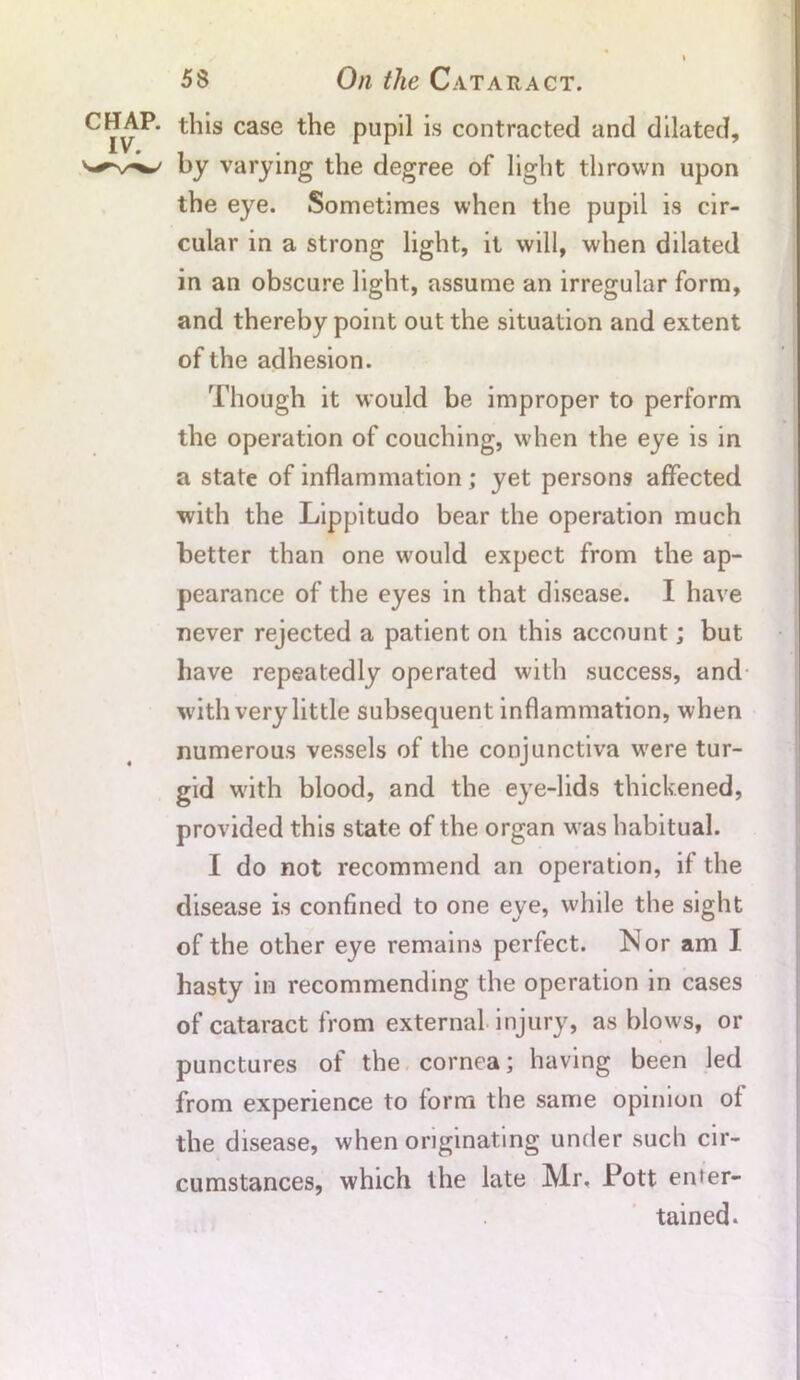 CHAP, this case the pupil is contracted and dilated, by varying the degree of light thrown upon the eye. Sometimes when the pupil is cir- cular in a strong light, it will, when dilated in an obscure light, assume an irregular form, and thereby point out the situation and extent of the adhesion. Though it would be improper to perform the operation of couching, when the eye is in a state of inflammation ; yet persons affected with the Lippitudo bear the operation much better than one would expect from the ap- pearance of the eyes in that disease. I have never rejected a patient on this account; but have repeatedly operated with success, and with very little subsequent inflammation, when numerous vessels of the conjunctiva wrere tur- gid with blood, and the eye-lids thickened, provided this state of the organ was habitual. I do not recommend an operation, if the disease is confined to one eye, while the sight of the other eye remains perfect. Nor am I hasty in recommending the operation in cases of cataract from external injury, as blows, or punctures of the cornea; having been led from experience to form the same opinion of the disease, when originating under such cir- cumstances, which the late Mr, Pott enter- tained.