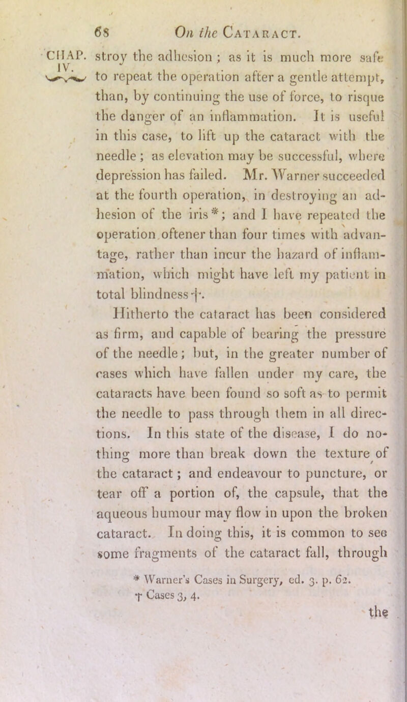 CHAP. IV. t stroy the adhesion ; as it is much more safe to repeat the operation after a gentle attempt, than, by continuing the use of force, to risque the danger of an inflammation. It is useful in this case, to lift up the cataract with the needle ; as elevation may be successful, where depression has failed. Mr. Warner succeeded at the fourth operation, in destroying an ad- hesion of the iris*; and 1 have repeated the operation oftener than four times with advan- tage, rather than incur the hazard of inflam- mation, which might have left my patient in total blindness'I. Hitherto the cataract has been considered as firm, and capable of bearing the pressure of the needle ; but, in the greater number of cases which have fallen under my care, the cataracts have been found so soft as to permit the needle to pass through them in all direc- tions. In this state of the disease, I do no- thin: more than break down the texture of the cataract; and endeavour to puncture, or tear off a portion of, the capsule, that the aqueous humour may flow in upon the broken cataract. In doing this, it is common to see some fragments of the cataract fall, through * Warner’s Cases in Surgery, ed. 3. p. 62. T Cases 3, 4.