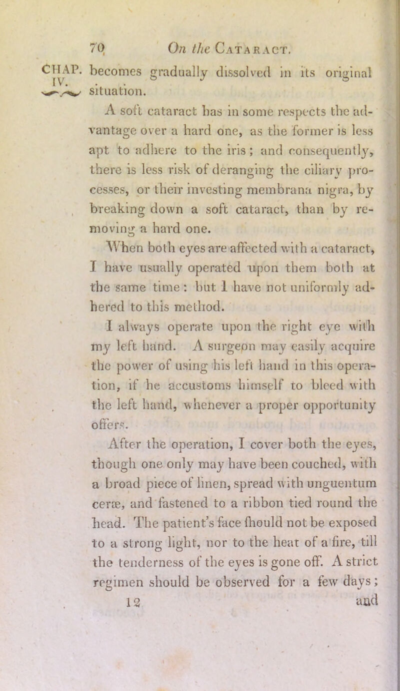 I 70 On the Cataract. CHAP, becomes gradually dissolved in its original situation. A soil cataract has in some respects the ad- vantage over a hard one, as the former is less apt to adhere to the iris; and consequently, there is less risk of deranging the ciliary pro- cesses, or their investing membrana nigra, by breaking down a soft cataract, than by re- moving a hard one. A l hen both eyes are affected with a cataract, I have usually operated upon them both at the same time : hut 1 have not uniformly ad- hered to this method. I always operate upon the right eye with my left hand. A surgepn may easily acquire the power of using his left hand in this opera- tion, if he accustoms himself to bleed with the left hand, whenever a proper opportunity offers. After the operation, I cover both the eyes, though one only may have been couched, with a broad piece of linen, spread with unguentum cerce, and fastened to a ribbon tied round the head. The patient’s face fhould not be exposed to a strong light, nor to the heat of a fire, till the tenderness of the eyes is gone off. A strict regimen should be observed for a few days;