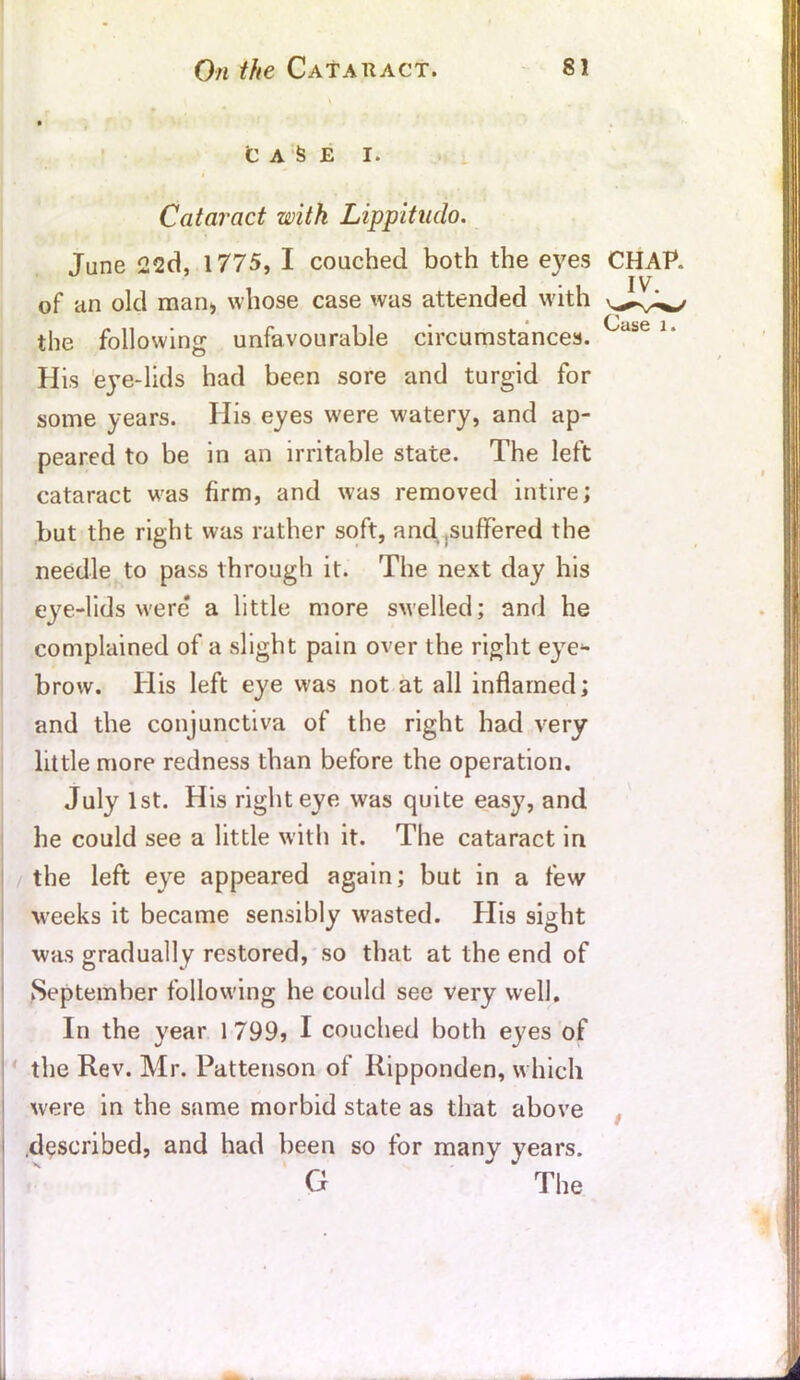 CASE I. Cataract with Lippitudo. June 22d, 1775, I couched both the eyes CHAP. His eye-lids had been sore and turgid for some years. His eyes were watery, and ap- peared to be in an irritable state. The left cataract was firm, and was removed intire; but the right was rather soft, and .suffered the needle to pass through it. The next day his eye-lids were a little more swelled; and he complained of a slight pain over the right eye- brow. His left eye was not at all inflamed; and the conjunctiva of the right had very little more redness than before the operation. July 1st. His right eye was quite easy, and he could see a little with it. The cataract in the left eye appeared again; but in a few weeks it became sensibly wasted. His sight was gradually restored, so that at the end of September following he could see very well. In the year 1799? I couched both eyes of the Rev. Mr. Pattenson of Ripponden, which were in the same morbid state as that above described, and had been so for many years. of an old man, whose case was attended with the following unfavourable circumstances.