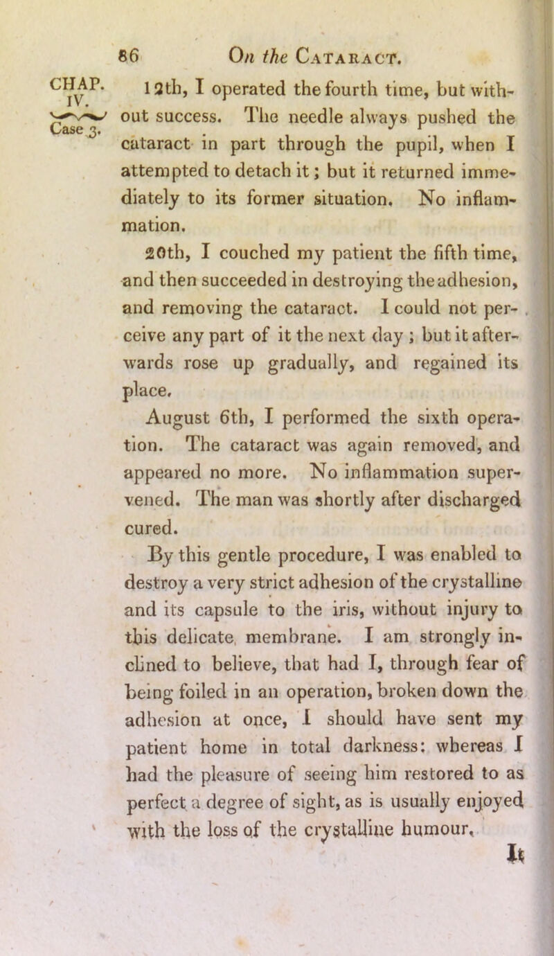 CHAP. IV. Case 3. % 12th, I operated the fourth time, but with- out success. The needle always pushed the cataract in part through the pupil, when I attempted to detach it; but it returned imme- diately to its former situation. No inflam- mation. 20th, I couched my patient the fifth time, and then succeeded in destroying the adhesion, and removing the cataract. I could not per- ceive any part of it the next day ; but it after- wards rose up gradually, and regained its place, August 6th, I performed the sixth opera- tion. The cataract was again removed, and appeared no more. No inflammation super- vened. The man was shortly after discharged cured. By this gentle procedure, I was enabled to destroy a very strict adhesion of the crystalline and its capsule to the iris, without injury to this delicate, membrane. I am strongly in- clined to believe, that had I, through fear of being foiled in an operation, broken down the adhesion at once, 1 should have sent my patient home in total darkness: whereas I had the pleasure of seeing him restored to as perfect a degree of sight, as is usually enjoyed With the loss of the crystalline humour. h