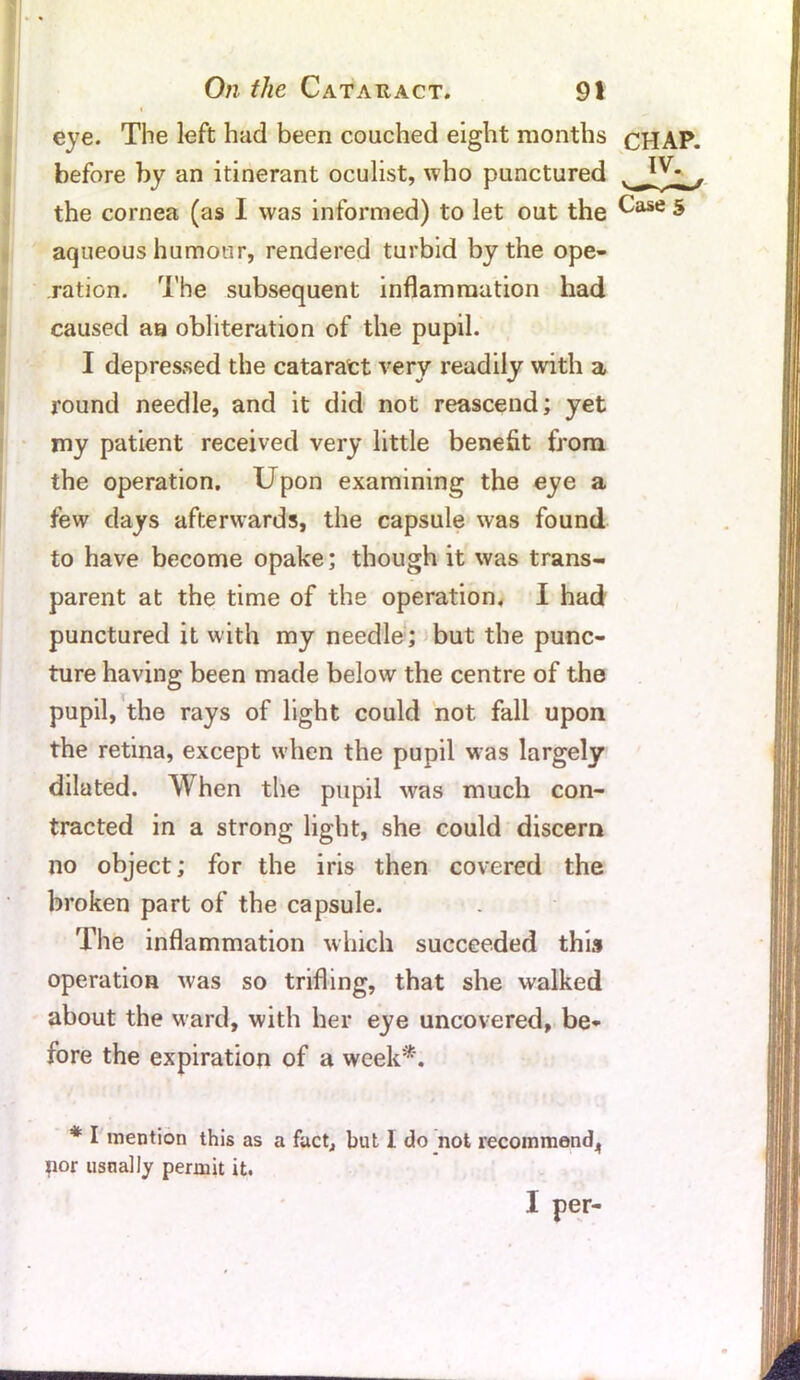 eye. The left had been couched eight months CHAP, before by an itinerant oculist, who punctured the cornea (as I was informed) to let out the ^ase 5 aqueous humour, rendered turbid by the ope- ration. The subsequent inflammation had caused aa obliteration of the pupil. I depressed the cataratt very readily with a round needle, and it did not reascend; yet my patient received very little benefit from the operation. Upon examining the eye a few days afterwards, the capsule was found to have become opake; though it was trans- parent at the time of the operation. I had punctured it with my needle; but the punc- ture having been made below the centre of the pupil, the rays of light could not fall upon the retina, except when the pupil was largely dilated. When the pupil was much con- tracted in a strong light, she could discern no object; for the iris then covered the broken part of the capsule. The inflammation which succeeded this operation was so trifling, that she walked about the ward, with her eye uncovered, be- fore the expiration of a week*. * I mention this as a fact, but I do not recommend^ jior usnally permit it. I per-