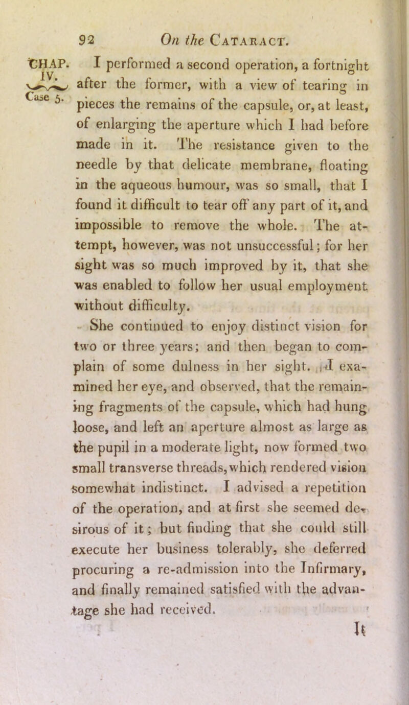 I performed a second operation, a fortnight after the former, with a view of tearing in pieces the remains of the capsule, or, at least, of enlarging the aperture which I had before made in it. The resistance given to the needle by that delicate membrane, floating in the aqueous humour, was so small, that I found it difficult to tear off any part of it, and impossible to remove the whole. The at- tempt, however, was not unsuccessful; for her sight was so much improved by it, that she was enabled to follow her usual employment without difficulty. She continued to enjoy distinct vision for two or three years; and then began to com- plain of some dulness in her sight. exa- mined her eye, and observed, that the remain- ing fragments of the capsule, which had hung loose, and left an aperture almost as large as the pupil in a moderate, light, now formed two small transverse threads, which rendered vision somewhat indistinct. I advised a repetition of the operation, and at first she seemed dc* sirous of it; but finding that she could still execute her business tolerably, she deferred procuring a re-admission into the Infirmary, and finally remained satisfied with the advan- tage she had received.