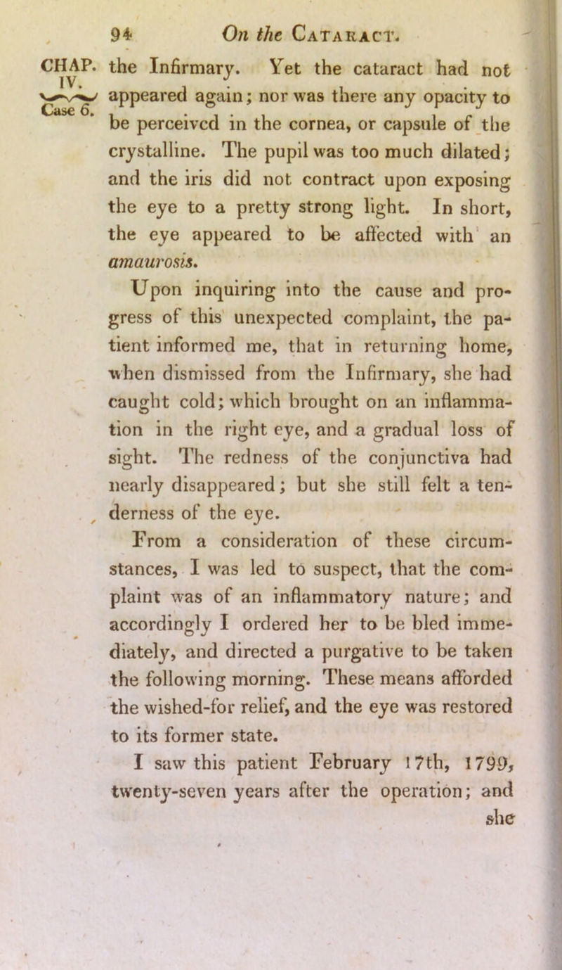 CHAP, the Infirmary. Yet the cataract had not appeared again; nor was there any opacity to be perceived in the cornea, or capsule of the crystalline. The pupil was too much dilated; and the iris did not contract upon exposing the eye to a pretty strong light. In short, the eye appeared to be affected with an amaurosis. Upon inquiring into the cause and pro- gress of this unexpected complaint, the pa- tient informed me, that in returning home, when dismissed from the Infirmary, she had caught cold; which brought on an inflamma- tion in the right eye, and a gradual loss of sight. The redness of the conjunctiva had nearly disappeared; but she still felt a ten- derness of the eye. From a consideration of these circum- stances, I was led to suspect, that the com- plaint was of an inflammatory nature; and accordingly I ordered her to be bled imme- diately, and directed a purgative to be taken the following morning. These means afforded the wished-for relief, and the eye was restored to its former state. I saw this patient February I 7th, 1799, twenty-seven years after the operation; and she