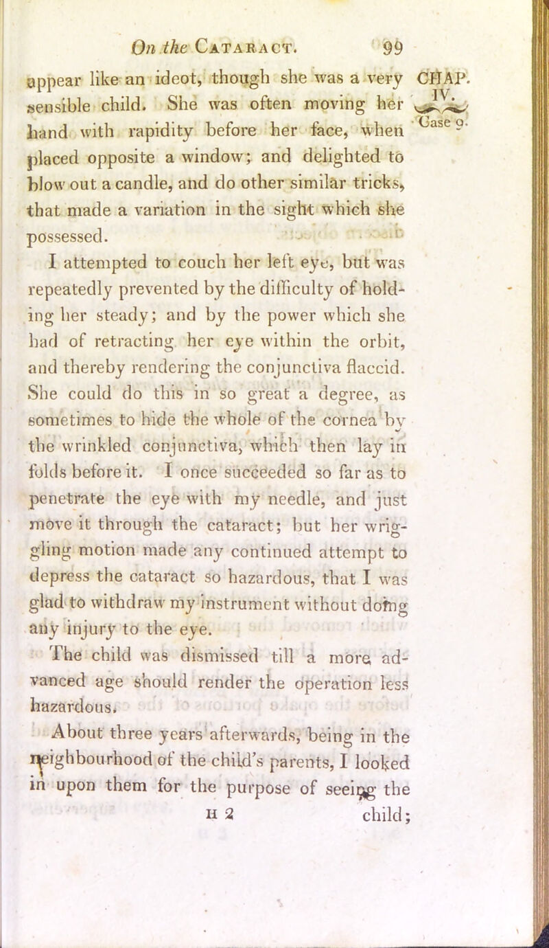 appear like an ideot, though she was a very CHAP, sensible child. She was often moving her hand with rapidity before her face, when Casc 9' placed opposite a window; and delighted to blow out a candle, and do other similar tricks, that made a variation in the sight which she possessed. I attempted to couch her left eye, but was repeatedly prevented by the difficulty of hold- ing her steady; and by the power which she had of retracting her eye within the orbit, and thereby rendering the conjunctiva flaccid. She could do this in so great a degree, as sometimes to hide the whole of the cornea bv . > I r ■ *, the wrinkled conjunctiva, which then lay in folds before it. I once succeeded so far as to penetrate the eye with my needle, and just move it through the cataract; but her wrig- gling motion made any continued attempt to depress the cataract so hazardous, that I was glad to withdraw my instrument without doffig any injury to the eye. The child was dismissed till a more ad- vanced age should render the operation less hazardous. About three years afterwards, being in the neighbourhood of the child’s parents, I looked in upon them for the purpose of seeing- the H 2 child;