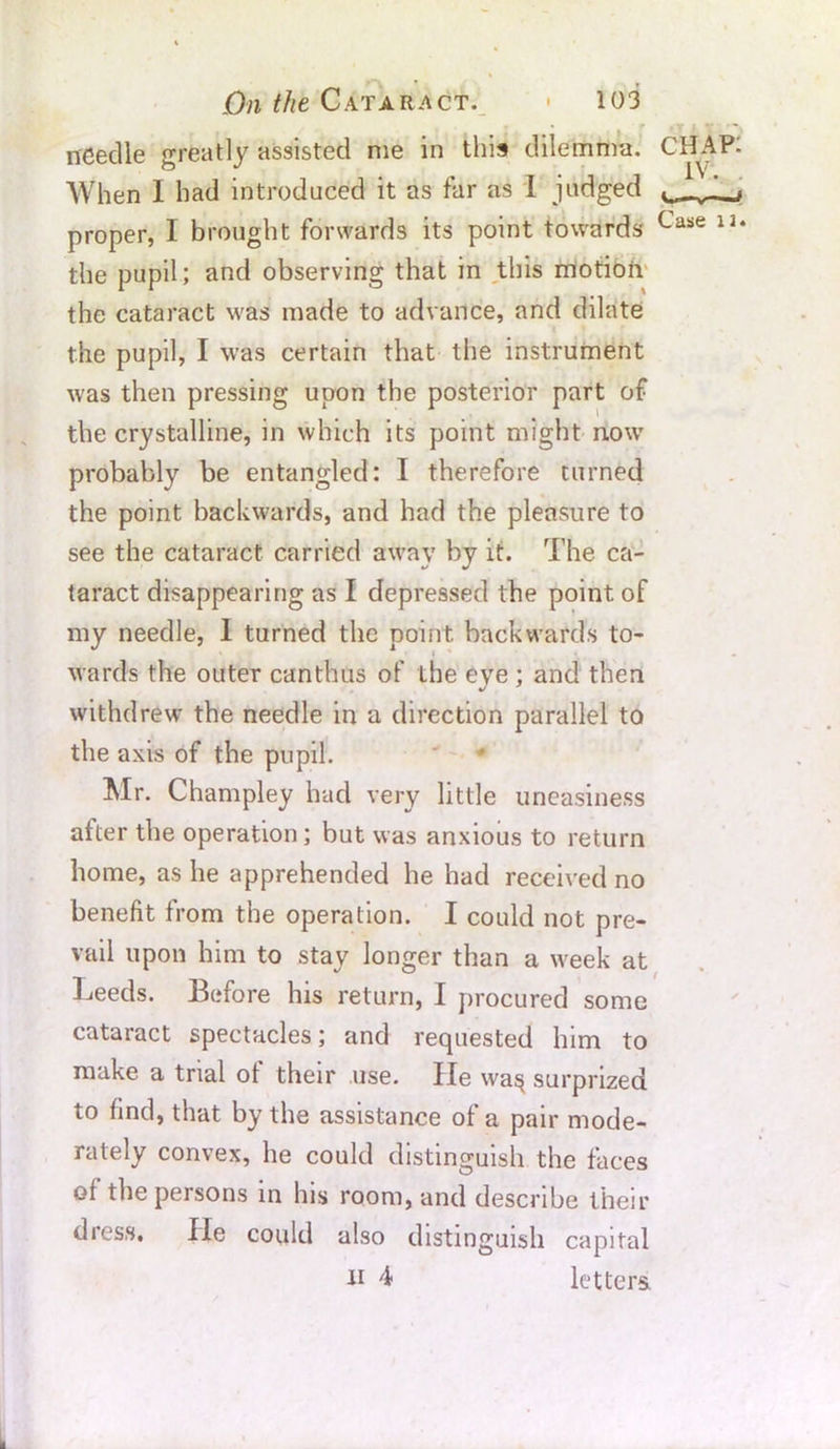 needle greatly assisted me in this dilemma. CH When 1 had introduced it as far as I judged proper, I brought forwards its point towards Case the pupil; and observing that in this motion the cataract was made to advance, and dilate the pupil, I was certain that the instrument was then pressing upon the posterior part of the crystalline, in which its point might nowr probably be entangled: I therefore turned the point backwards, and had the pleasure to see the cataract carried away by it. The ca- taract disappearing as I depressed the point of my needle, 1 turned the point, backwards to- wards the outer can thus of the eve ; and then withdrew the needle in a direction parallel to the axis of the pupil. Mr. Champley had very little uneasiness after the operation ; but was anxious to return home, as he apprehended he had received no benefit from the operation. I could not pre- vail upon him to stay longer than a week at Leeds. Before his return, I procured some cataract spectacles; and requested him to make a trial of their use. He wa§ surprized to find, that by the assistance of a pair mode- rately convex, he could distinguish the faces of the persons in his room, and describe their dress. He could also distinguish capital n 4 letters